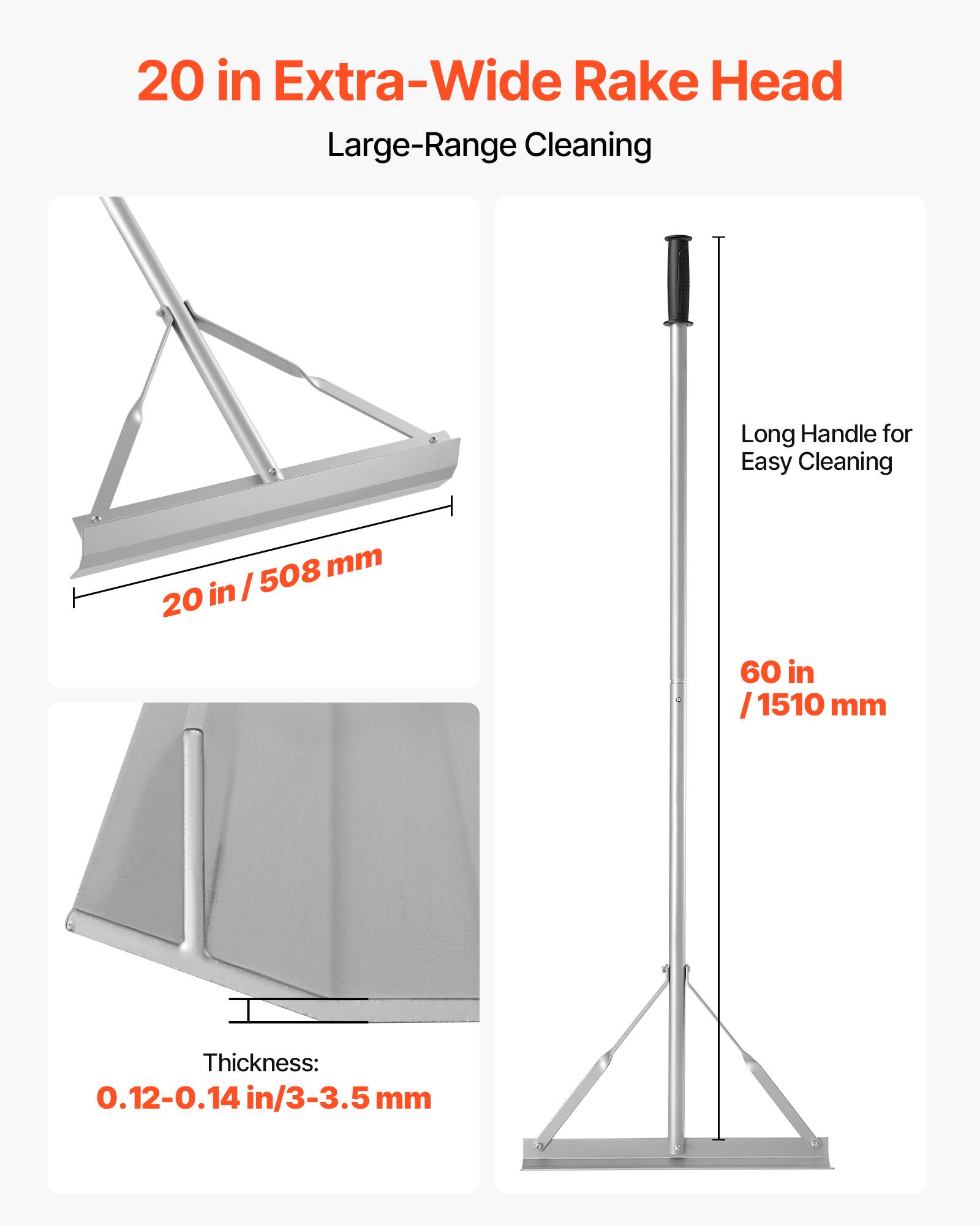 20 in Extra-Wide Rake Head  
Large-Range Cleaning  

20 in / 508 mm  

Long Handle for Easy Cleaning  
60 in / 1510 mm  

Thickness: 0.12-0.14 in / 3-3.5 mm