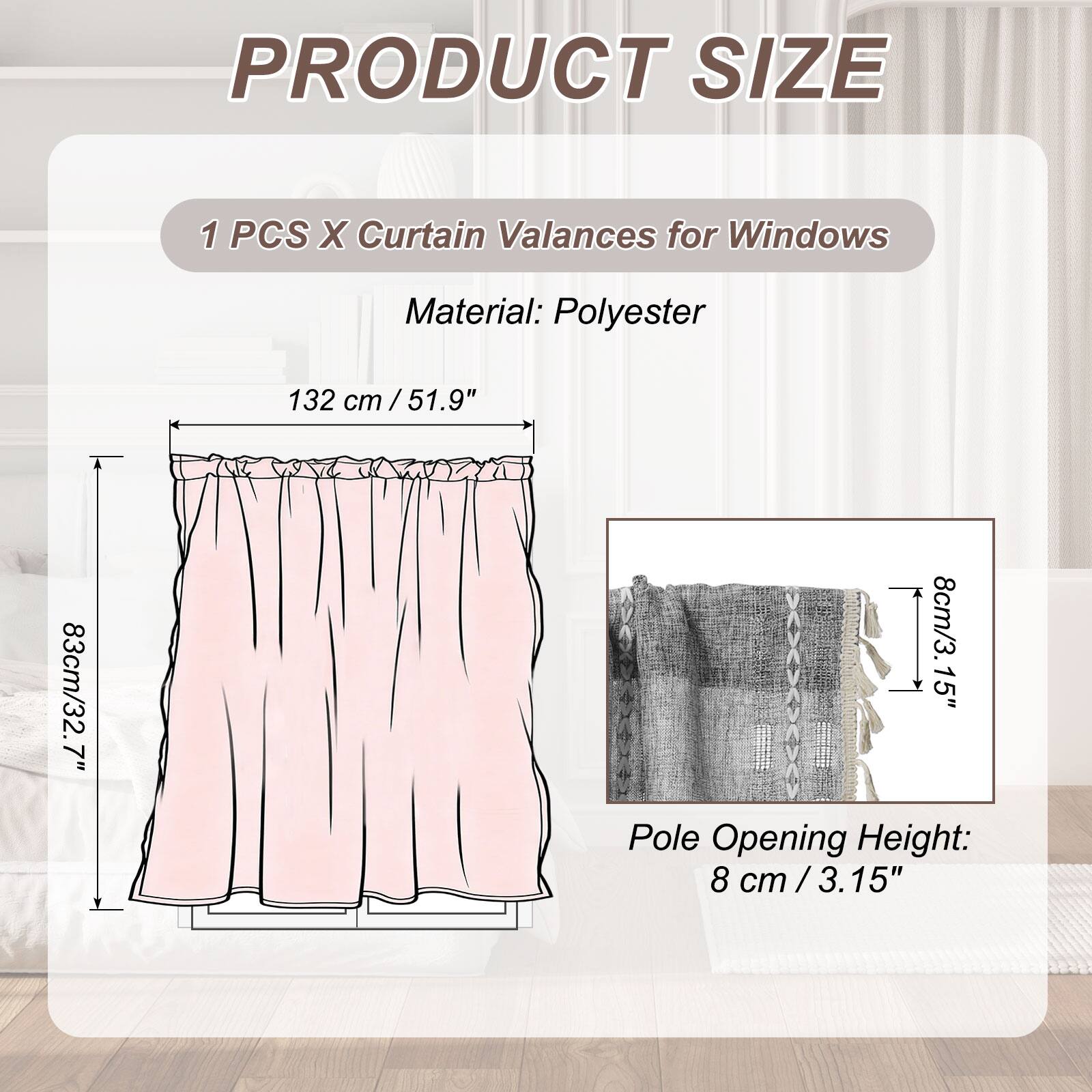 PRODUCT SIZE

1 PCS X Curtain Valances for Windows

Material: Polyester

132 cm / 51.9"  
83 cm / 32.7"  
8 cm / 3.15"  

Pole Opening Height: 8 cm / 3.15"