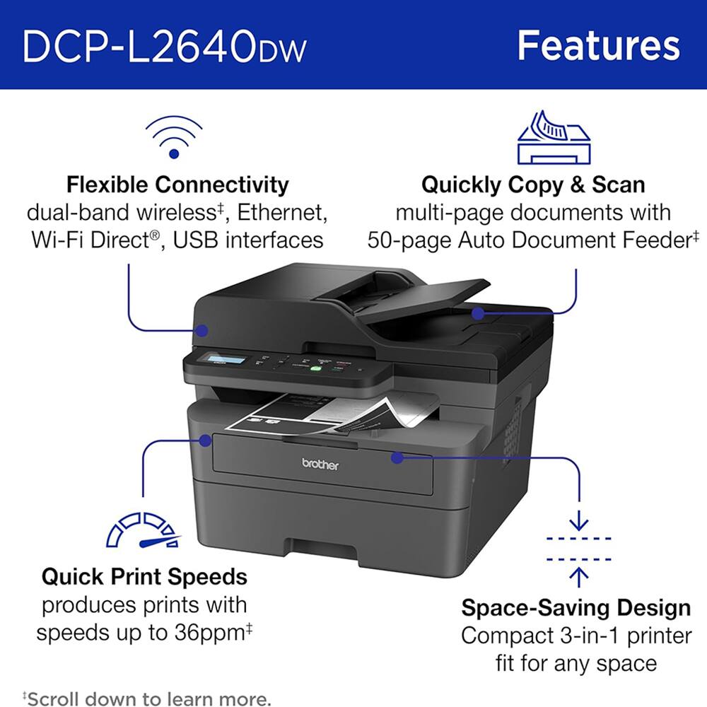DCP-L2640DW Features

Flexible Connectivity
- dual-band wireless+, Ethernet, Wi-Fi Direct®, USB interfaces

Quickly Copy & Scan
- multi-page documents with 50-page Auto Document Feeder+

Quick Print Speeds
- produces prints with speeds up to 36ppm+

Space-Saving Design
- Compact 3-in-1 printer fit for any space

*Scroll down to learn more.