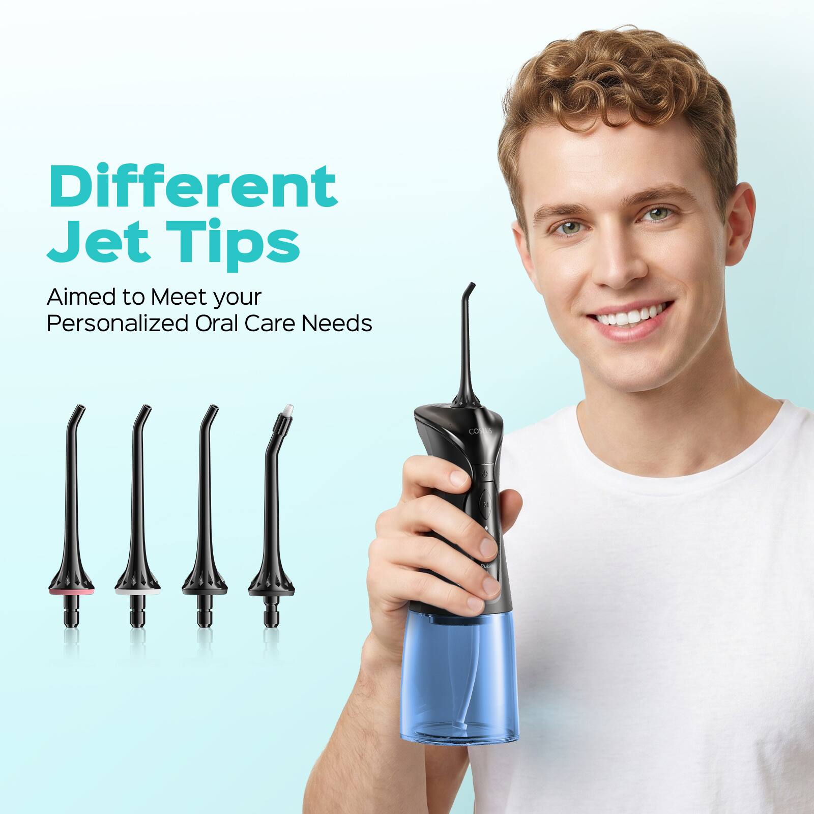 Different Jet Tips  
Aimed to Meet your Personalized Oral Care Needs