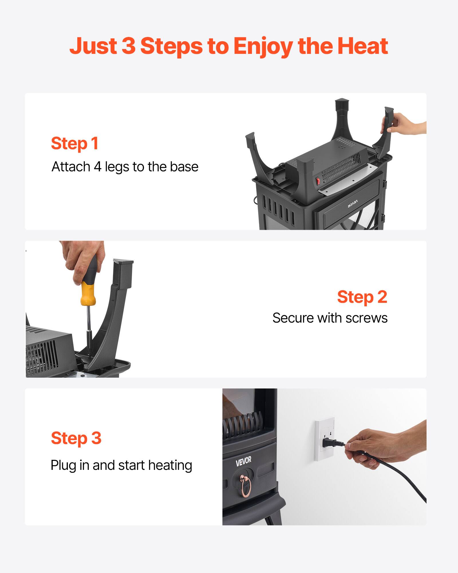 Just 3 Steps to Enjoy the Heat

Step 1  
Attach 4 legs to the base

Step 2  
Secure with screws

Step 3  
Plug in and start heating