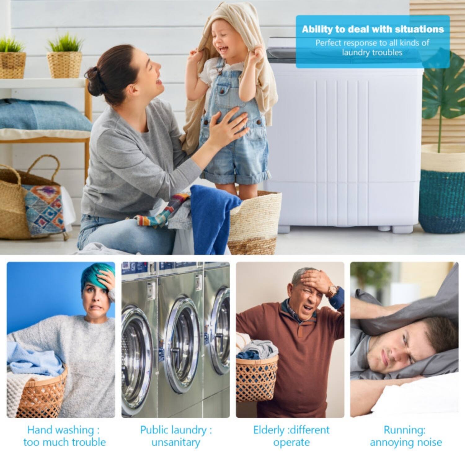 Ability to deal with situations  
Perfect response to all kinds of laundry troubles

- Hand washing: too much trouble
- Public laundry: unsanitary
- Elderly: different operate
- Running: annoying noise