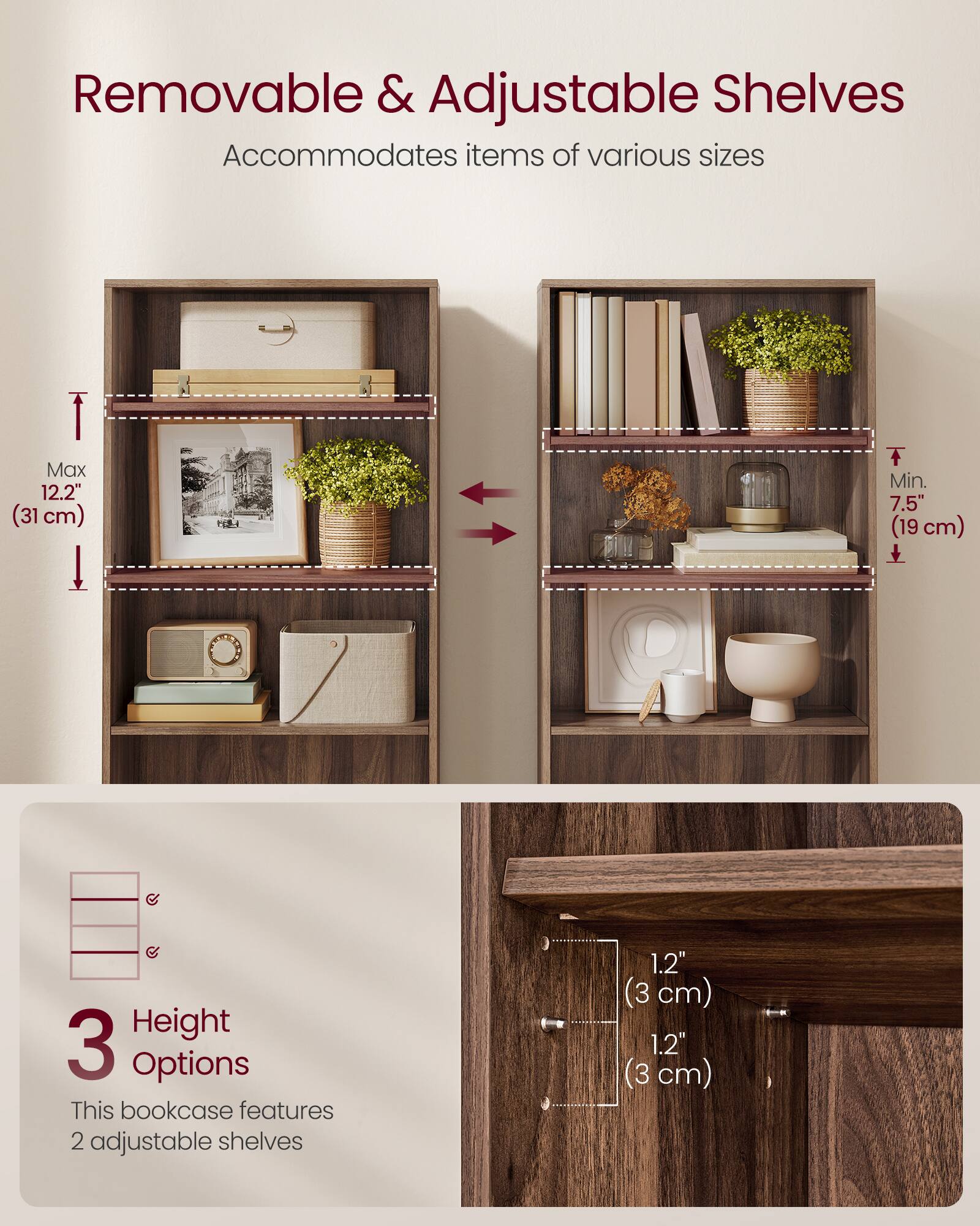 Removable & Adjustable Shelves  
Accommodates items of various sizes  

Max 12.2" (31 cm)  
Min. 7.5" (19 cm)  

3 Height Options  
This bookcase features 2 adjustable shelves  

1.2" (3 cm)  
1.2" (3 cm)