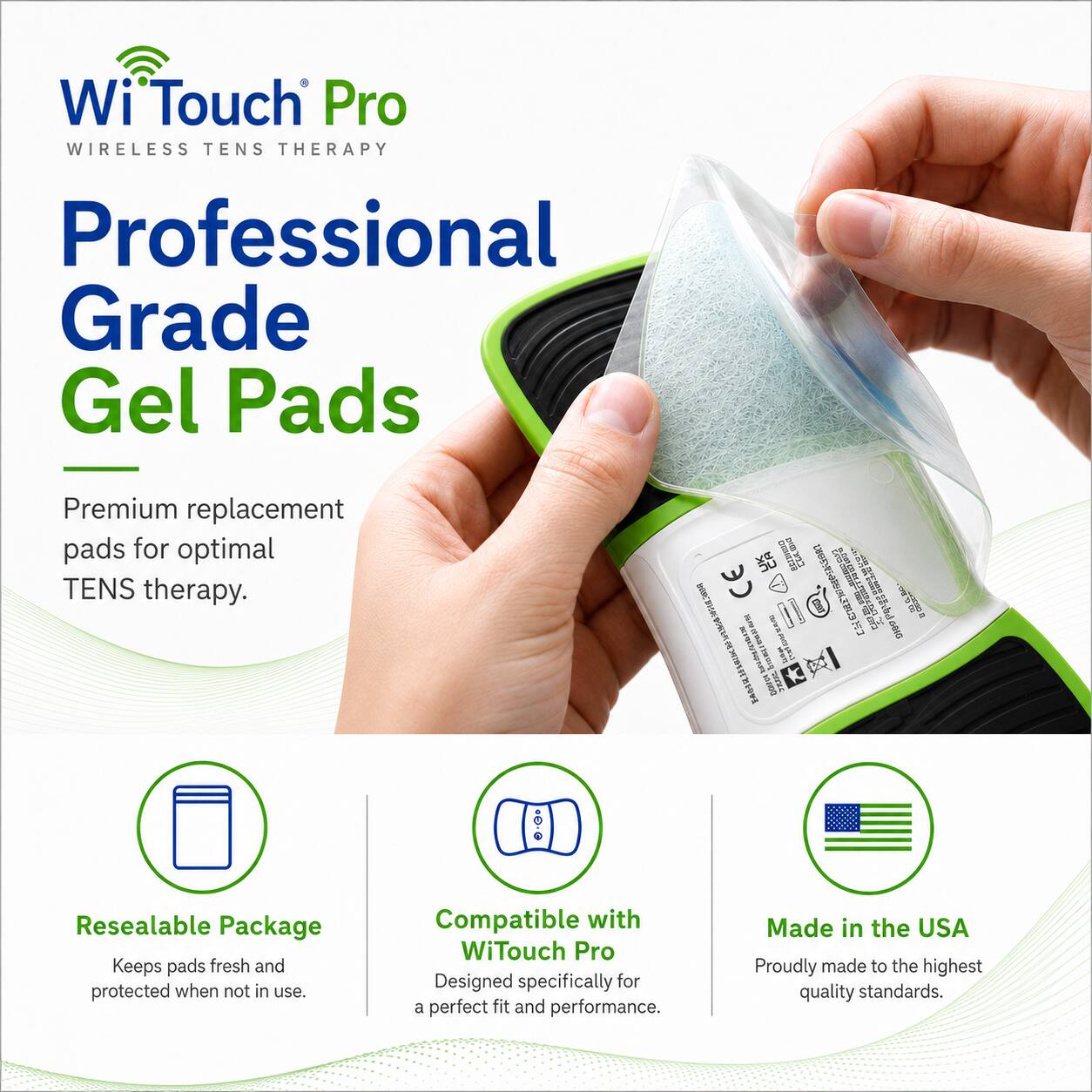 Wi Touch Pro WIRELESS TENS THERAPY Professional Grade Gel Pads

Premium replacement pads for optimal TENS therapy.

Resealable Package Keeps pads fresh and protected when not in use.

Compatible with WiTouch Pro Designed specifically for a perfect fit and performance.

Made in the USA Proudly made to the highest quality standards.