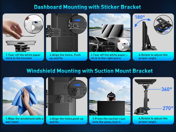 Dashboard Mounting with Sticker Bracket 180 360

1. Tear off the white paper stick to the bracket
2. Align the holes, Push up and fix
3. Tear off the white paper, stick to the right place
4. Rotate to adjust the proper angle

Windshield Mounting with Suction Mount Bracket 360 270

1. Wipe the windshield with a wet towel
2. Align the holes, push up and fix
3. Press the suction cups onto the glass, lock it
4. Rotate to adjust the proper angle