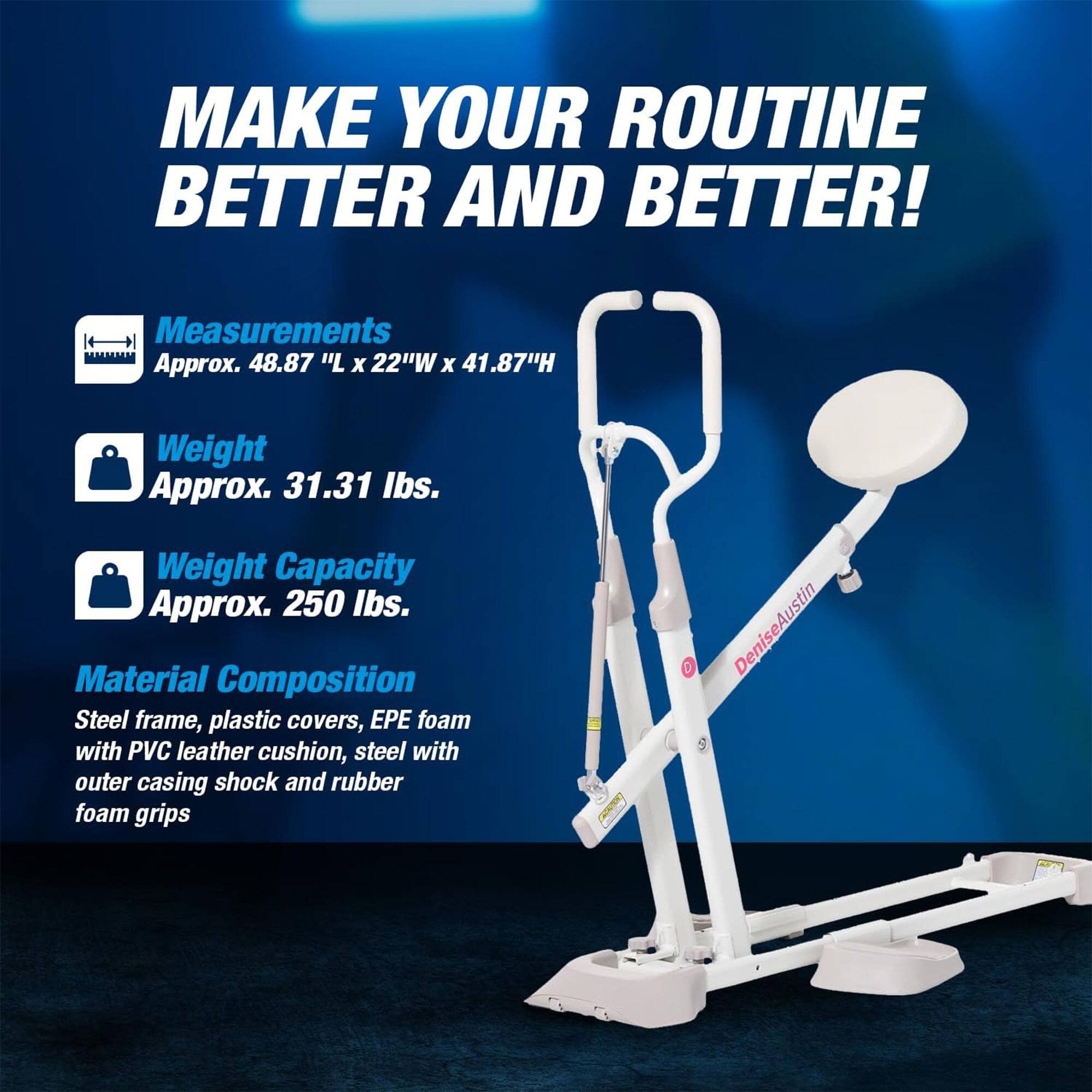 MAKE YOUR ROUTINE BETTER AND BETTER!

Measurements  
Approx. 48.87"L x 22"W x 41.87"H

Weight  
Approx. 31.31 lbs.

Weight Capacity  
Approx. 250 lbs.

Material Composition  
Steel frame, plastic covers, EPE foam with PVC leather cushion, steel with outer casing shock and rubber foam grips

DeniseAustin