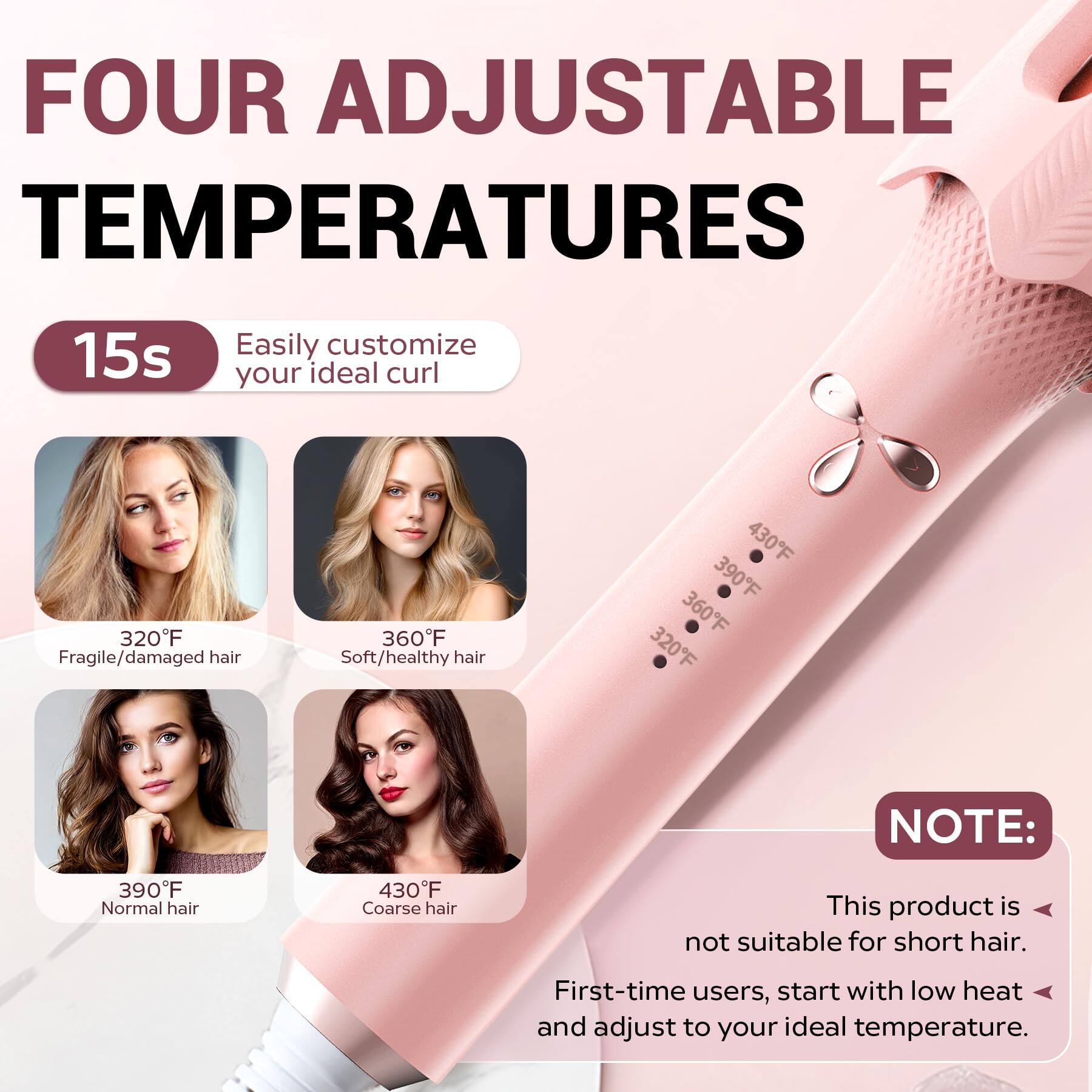 FOUR ADJUSTABLE TEMPERATURES

15s  
Easily customize your ideal curl

- 320°F  
  Fragile/damaged hair

- 360°F  
  Soft/healthy hair

- 390°F  
  Normal hair

- 430°F  
  Coarse hair

NOTE:  
This product is not suitable for short hair.  
First-time users, start with low heat and adjust to your ideal temperature.