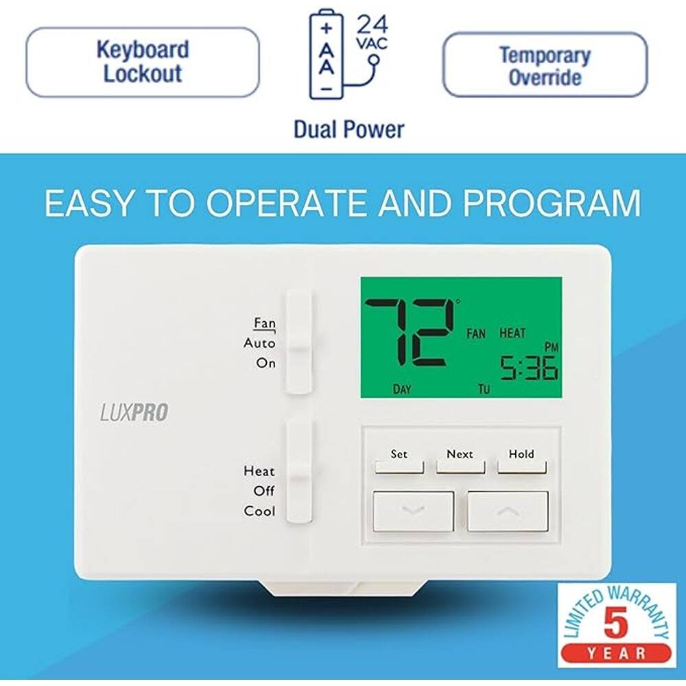Keyboard Lockout  
Dual Power  
Temporary Override  

EASY TO OPERATE AND PROGRAM  

LUXPRO  

Fan Auto On  
Heat Off Cool  

72°F  
FAN HEAT  
PM 5:36  
DAY TU  

Set Next Hold  

LIMITED WARRANTY 5 YEAR