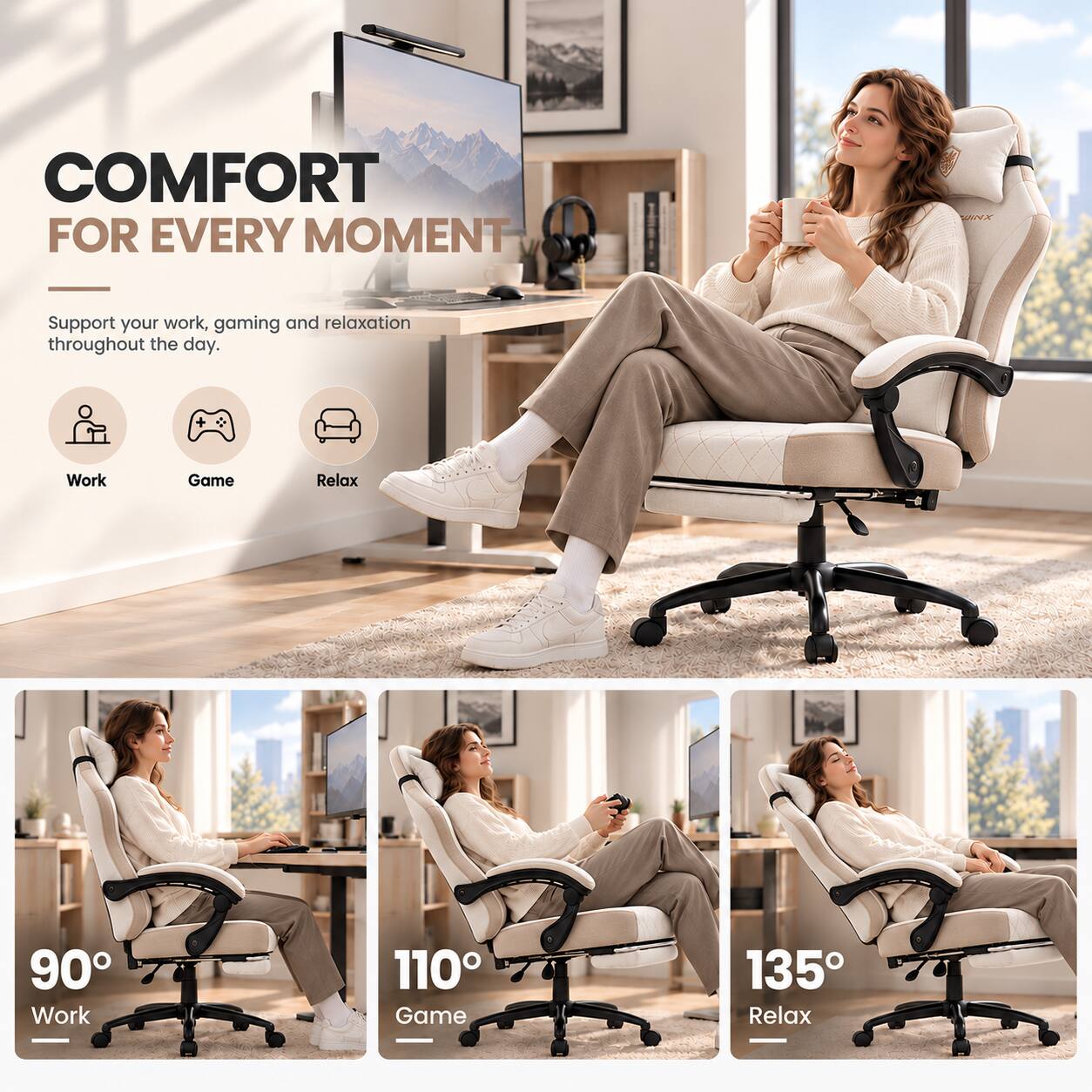 COMFORT FOR EVERY MOMENT

Support your work, gaming and relaxation throughout the day.

Work
Game
Relax

90° Work
110° Game
135° Relax