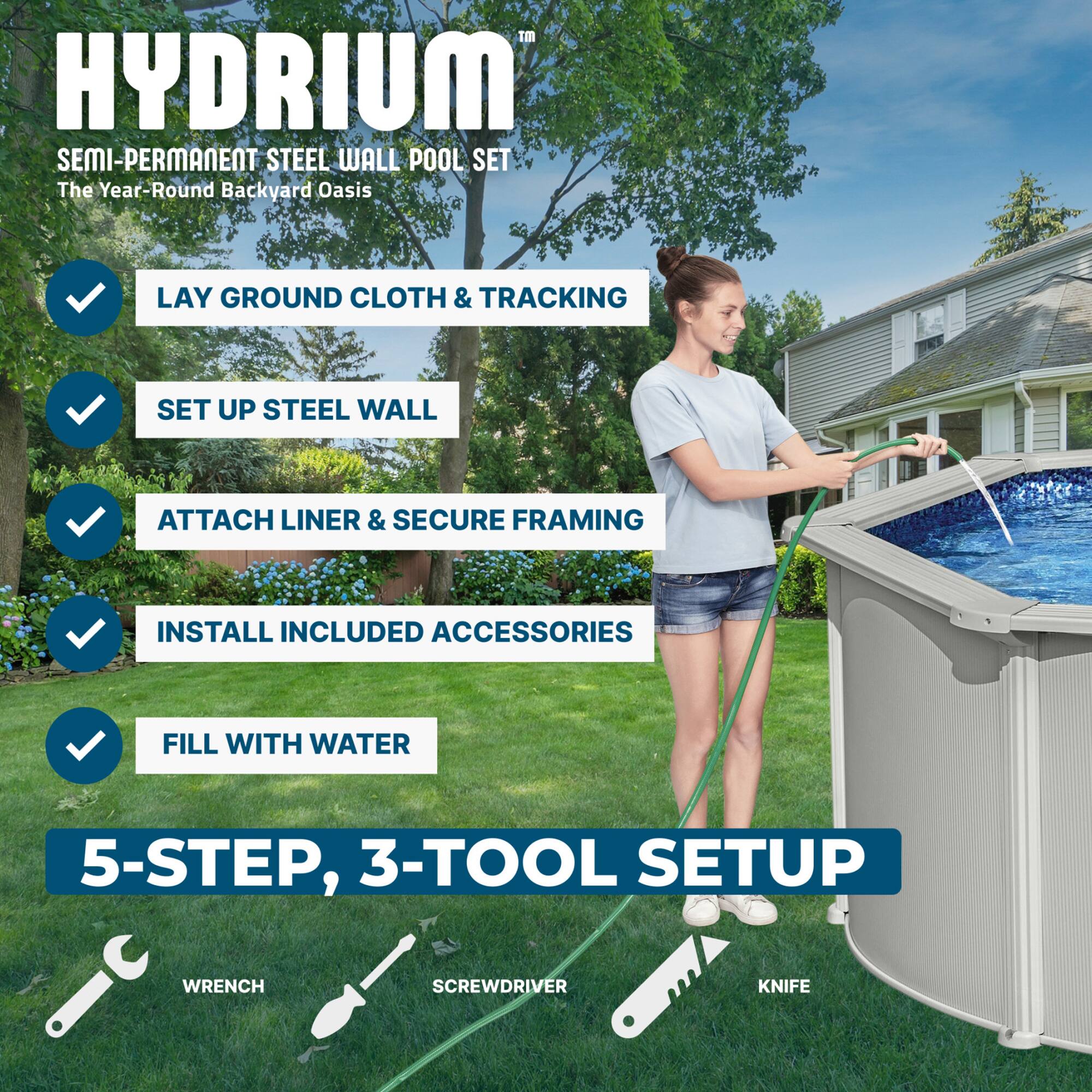 HYDRIUM SEMI-PERMANENT STEEL WALL POOL SET  
The Year-Round Backyard Oasis  

LAY GROUND CLOTH & TRACKING  
SET UP STEEL WALL  
ATTACH LINER & SECURE FRAMING  
INSTALL INCLUDED ACCESSORIES  
FILL WITH WATER  

5-STEP, 3-TOOL SETUP  
WRENCH  
SCREWDRIVER  
KNIFE
