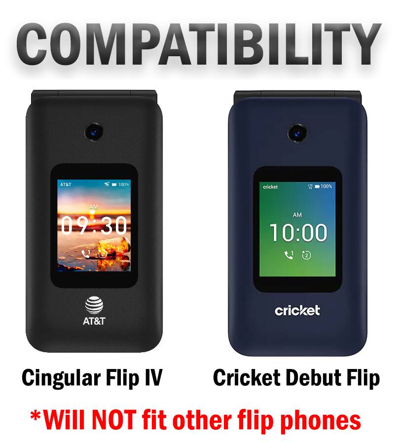 COMPATIBILITY

AT&T
100%

cricket
LTE N
100%

AM 09:30
AM 10:00

AT&T
cricket

Cingular Flip IV
Cricket Debut Flip

*Will NOT fit other flip phones