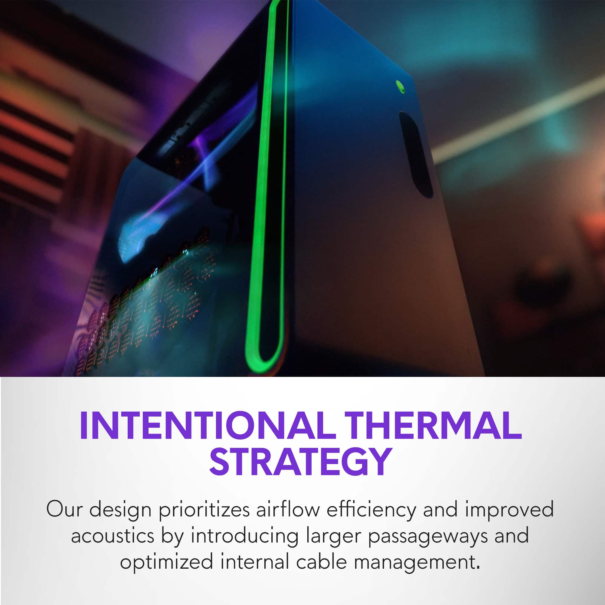 INTENTIONAL THERMAL STRATEGY
Our design prioritizes airflow efficiency and improved acoustics by introducing larger passageways and optimized internal cable management.