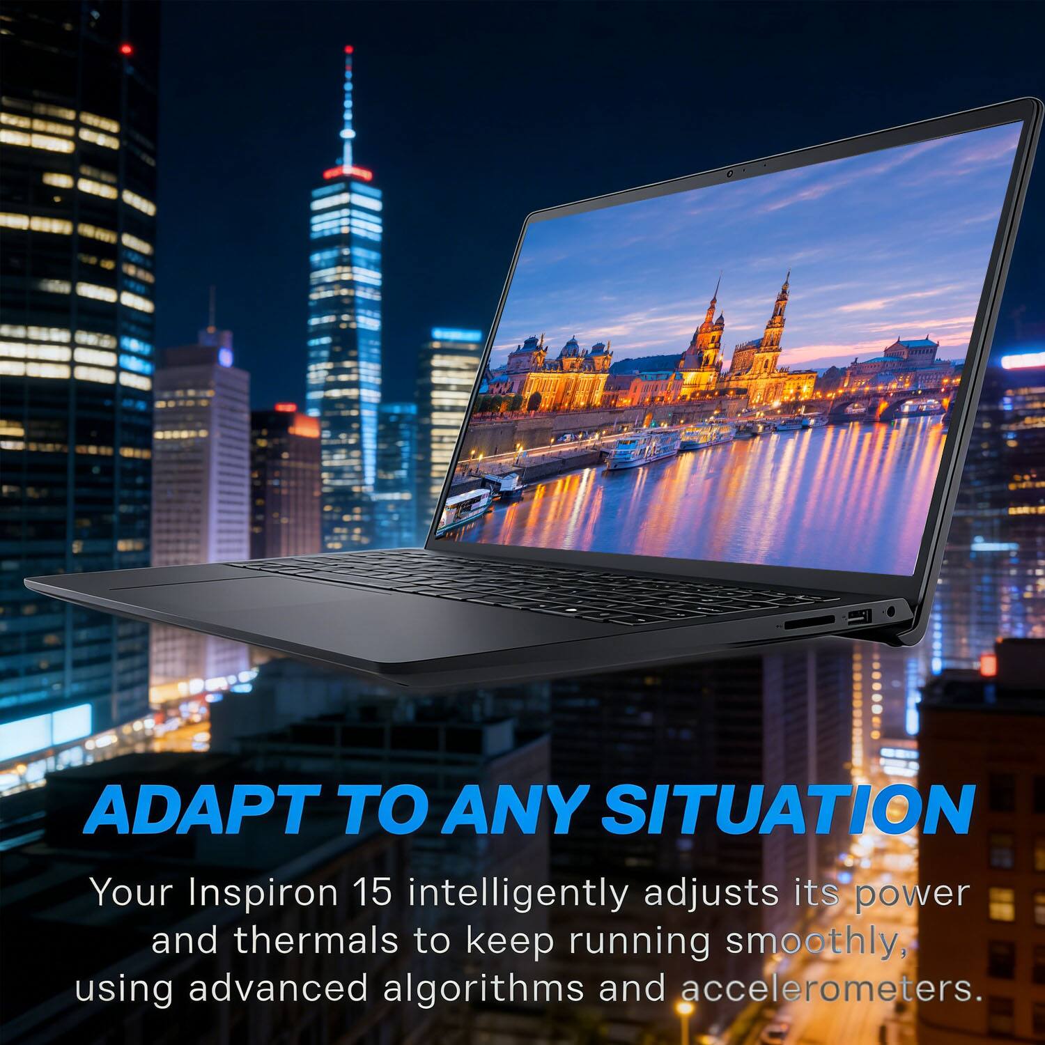 ADAPT TO ANY SITUATION  
Your Inspiron 15 intelligently adjusts its power and thermals to keep running smoothly, using advanced algorithms and accelerometers.