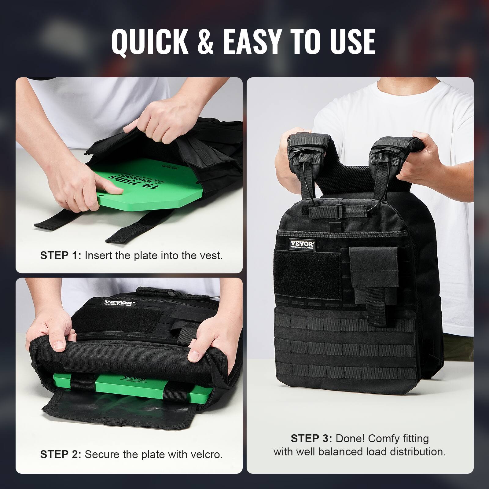 QUICK & EASY TO USE

75lbs 01

STEP 1: Insert the plate into the vest.

VEVOR

STEP 2: Secure the plate with velcro.

STEP 3: Done! Comfy fitting with well balanced load distribution.