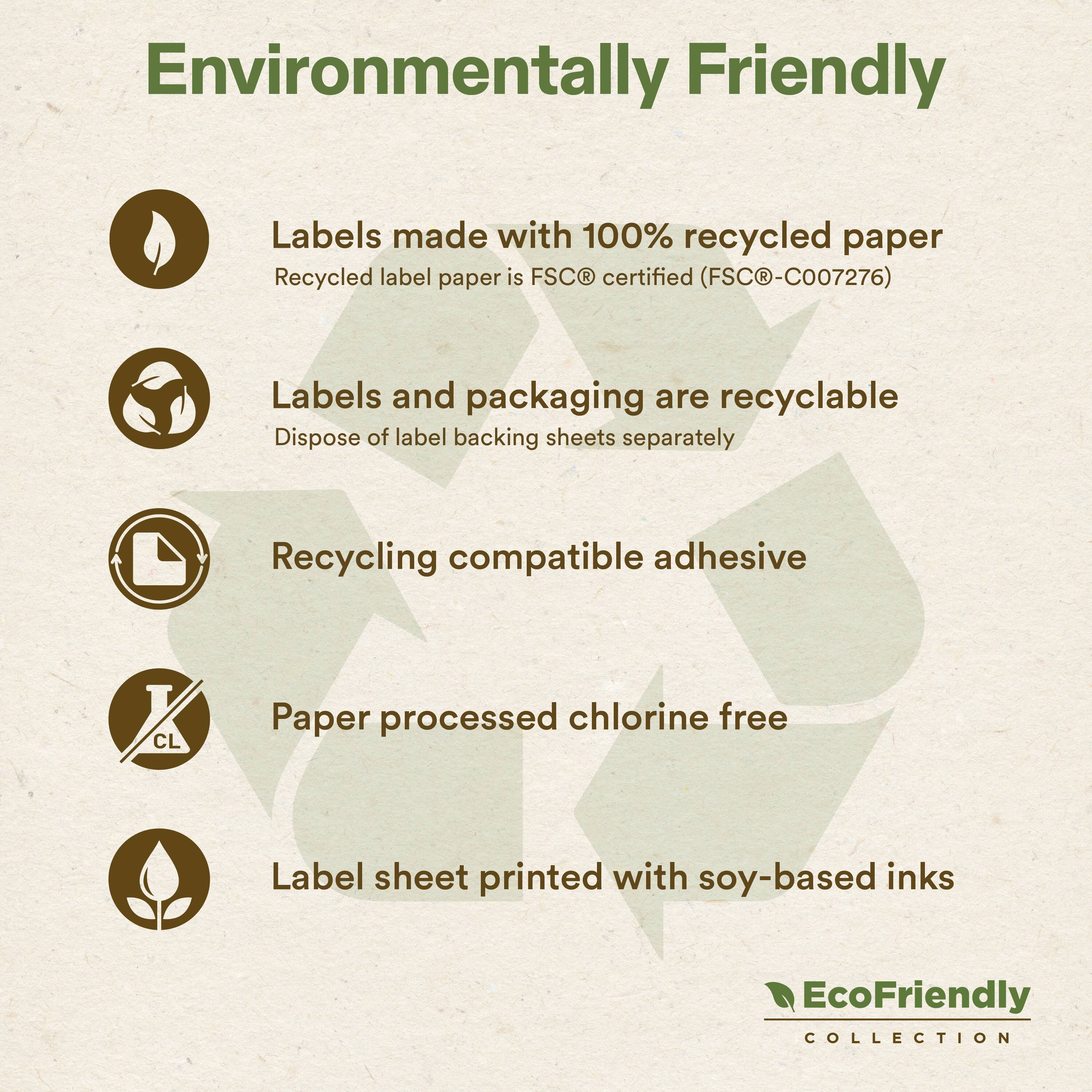 Environmentally Friendly

Labels made with 100% recycled paper  
Recycled label paper is FSC® certified (FSC®-C007276)

Labels and packaging are recyclable  
Dispose of label backing sheets separately

Recycling compatible adhesive

Paper processed chlorine free

Label sheet printed with soy-based inks

EcoFriendly COLLECTION