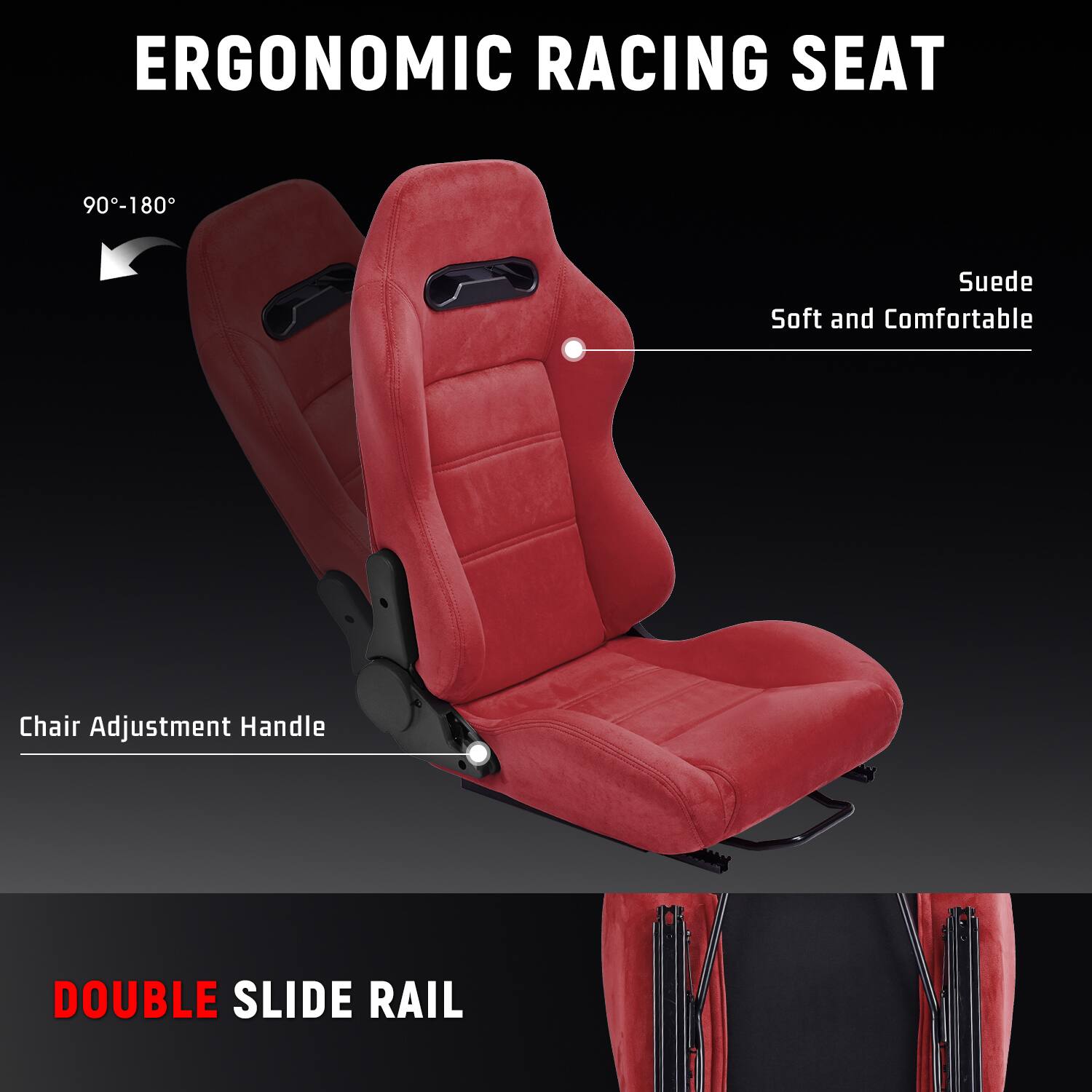 ERGONOMIC RACING SEAT  
90°-180°  
Suede Soft and Comfortable  
Chair Adjustment Handle  
DOUBLE SLIDE RAIL