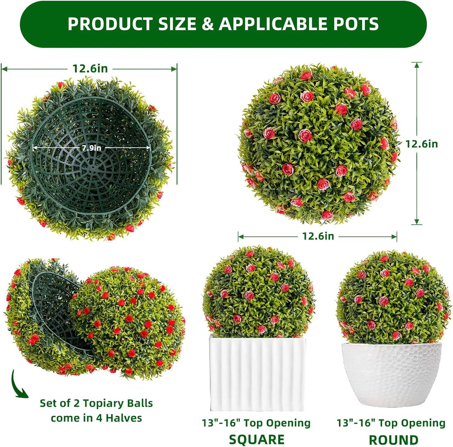 PRODUCT SIZE & APPLICABLE POTS

12.6in  
7.9in  
12.6in  
12.6in  

Set of 2 Topiary Balls come in 4 Halves  

13"-16" Top Opening  
SQUARE  
13"-16" Top Opening  
ROUND