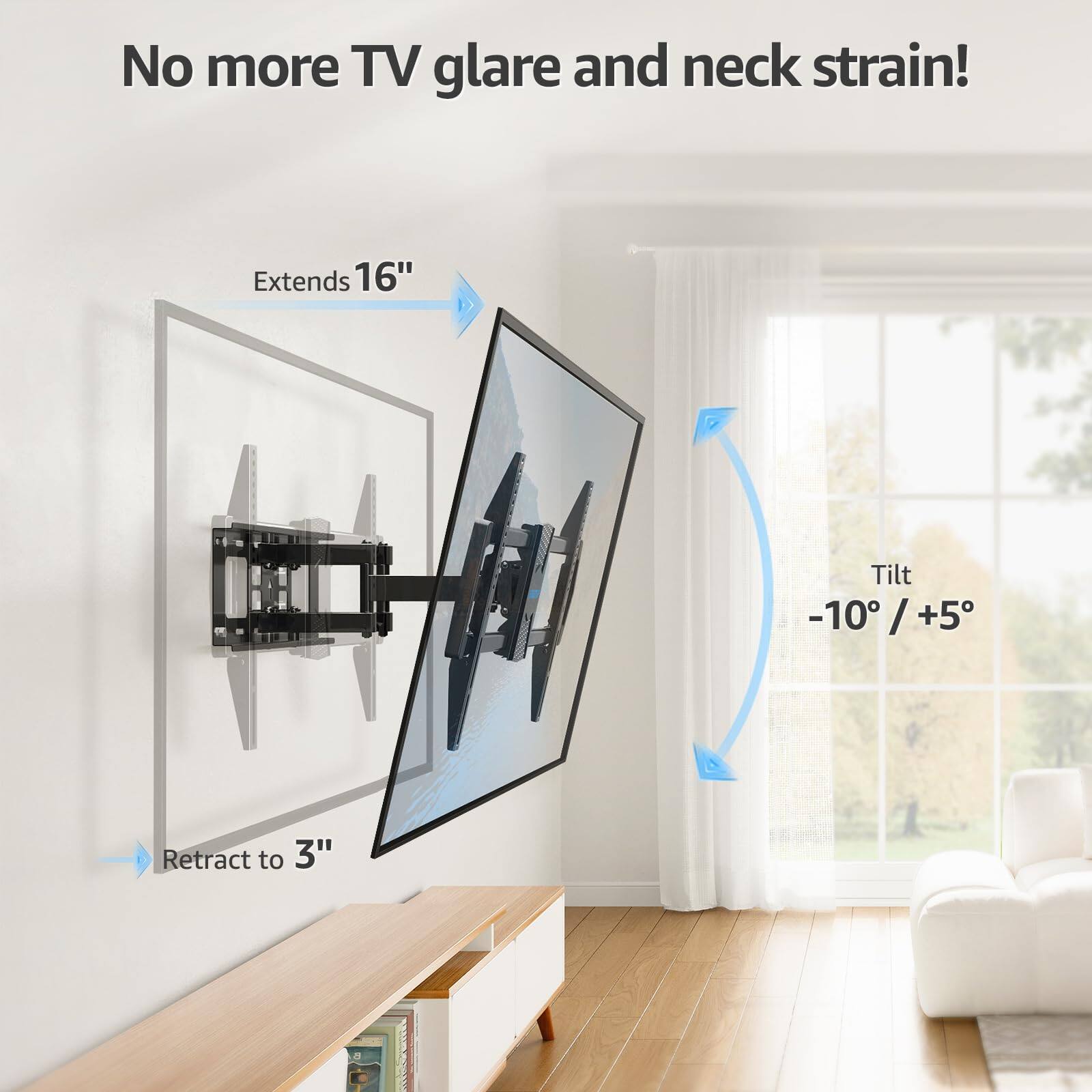 No more TV glare and neck strain!

Extends 16"

Tilt -10° / +5°

Retract to 3"