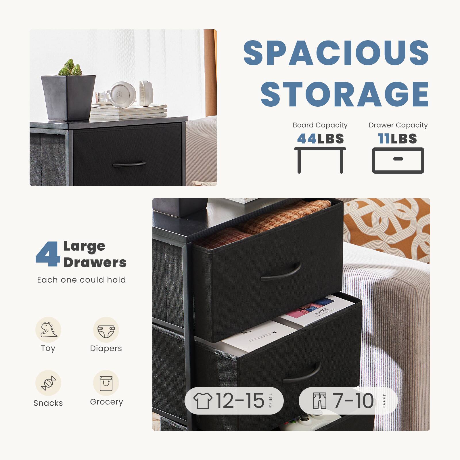 SPACIOUS STORAGE

Board Capacity: 44LBS  
Drawer Capacity: 11LBS

4 Large Drawers  
Each one could hold  
- Toy  
- Diapers  
- Snacks  
- Grocery  

12-15 Shirts  
7-10 Jeans
