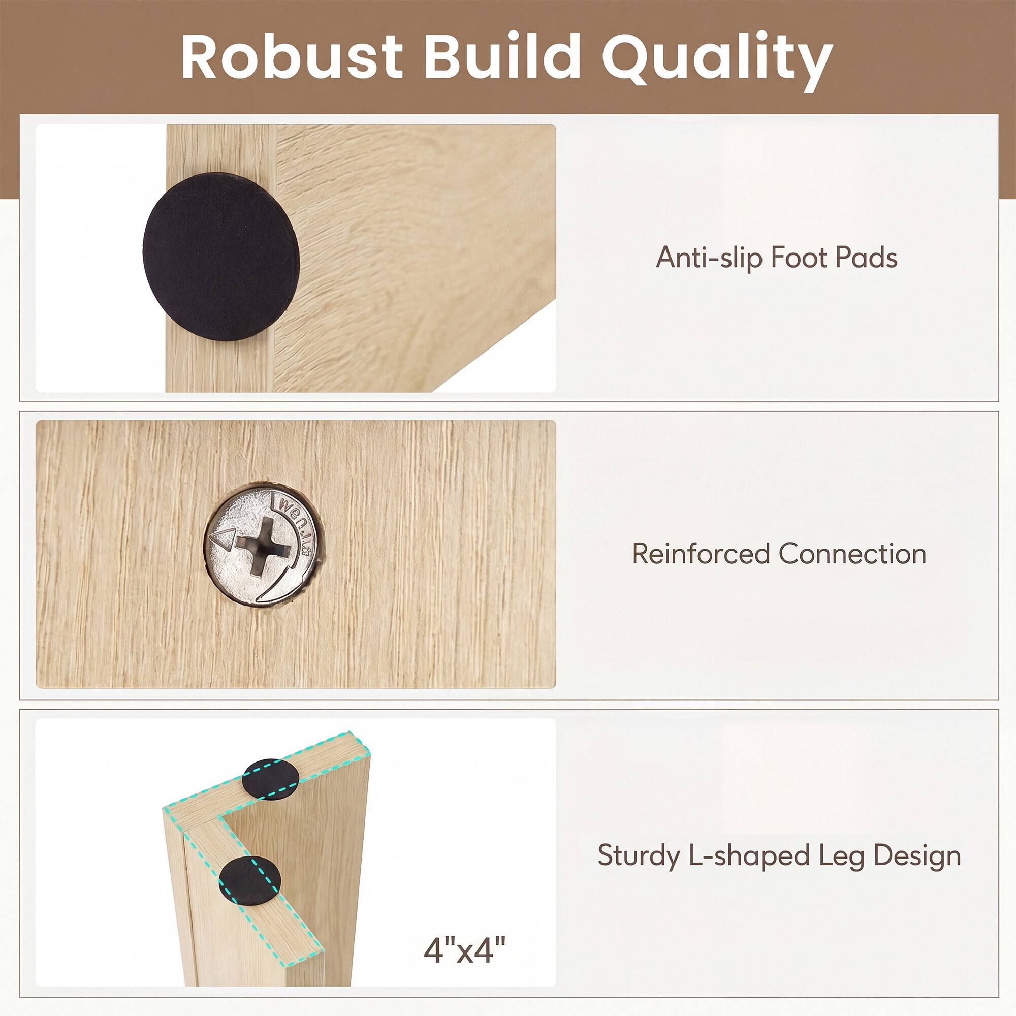 Robust Build Quality

- Anti-slip Foot Pads
- Reinforced Connection
- Sturdy L-shaped Leg Design
- 4"x4"