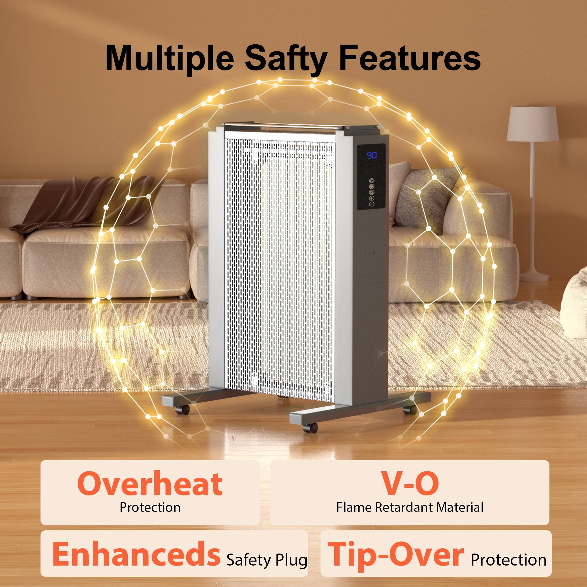 Multiple Safety Features

90

Overheat Protection

V-O Flame Retardant Material

Enhanced Safety Plug

Tip-Over Protection