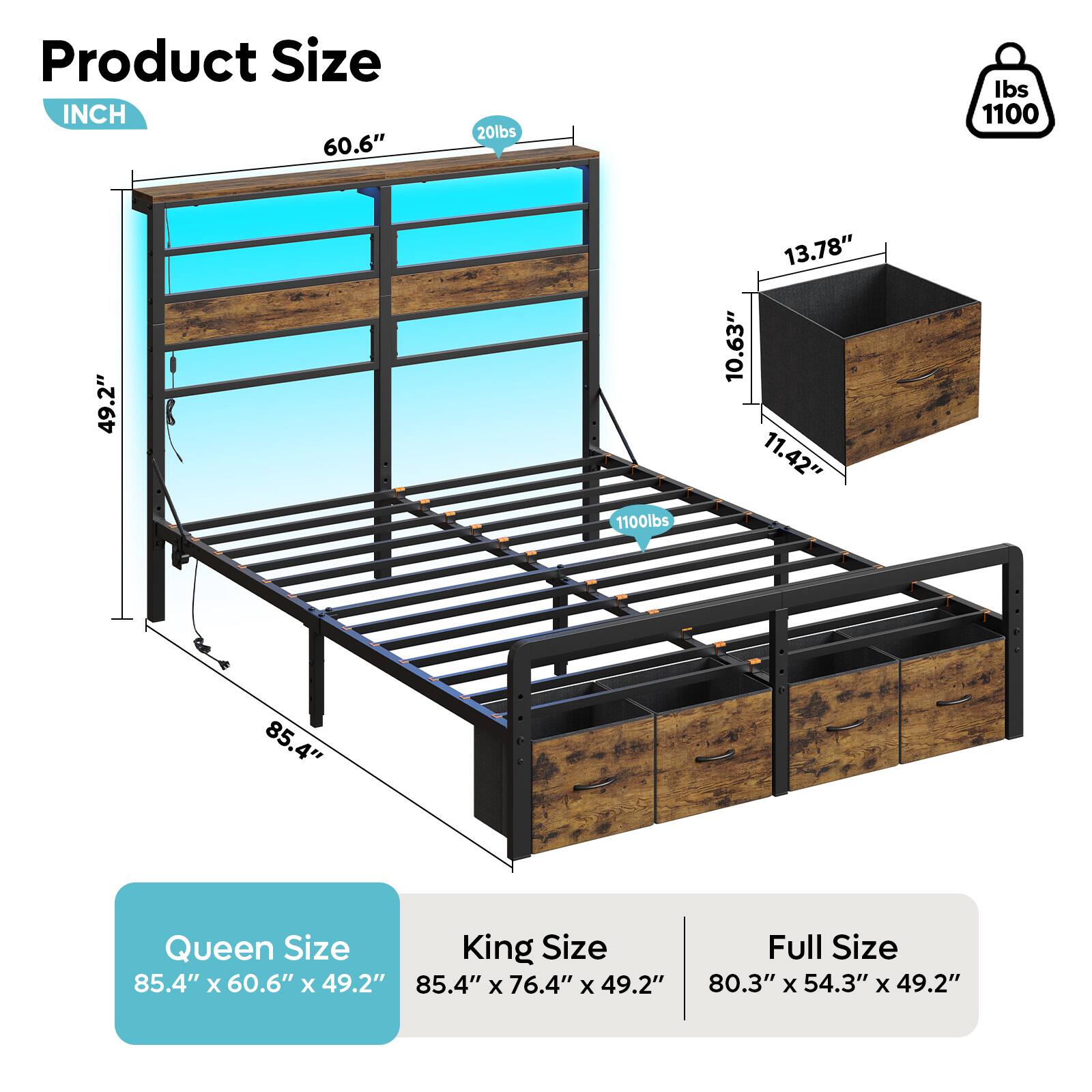 Product Size INCH 60.6" 20lbs Ibs 1100 49.2" 1100lbs 13.78" 10.63" 11.42" 85.4" Queen Size 85.4" x 60.6" x 49.2" King Size 85.4" x 76.4" x 49.2" Full Size 80.3" x 54.3" x 49.2"