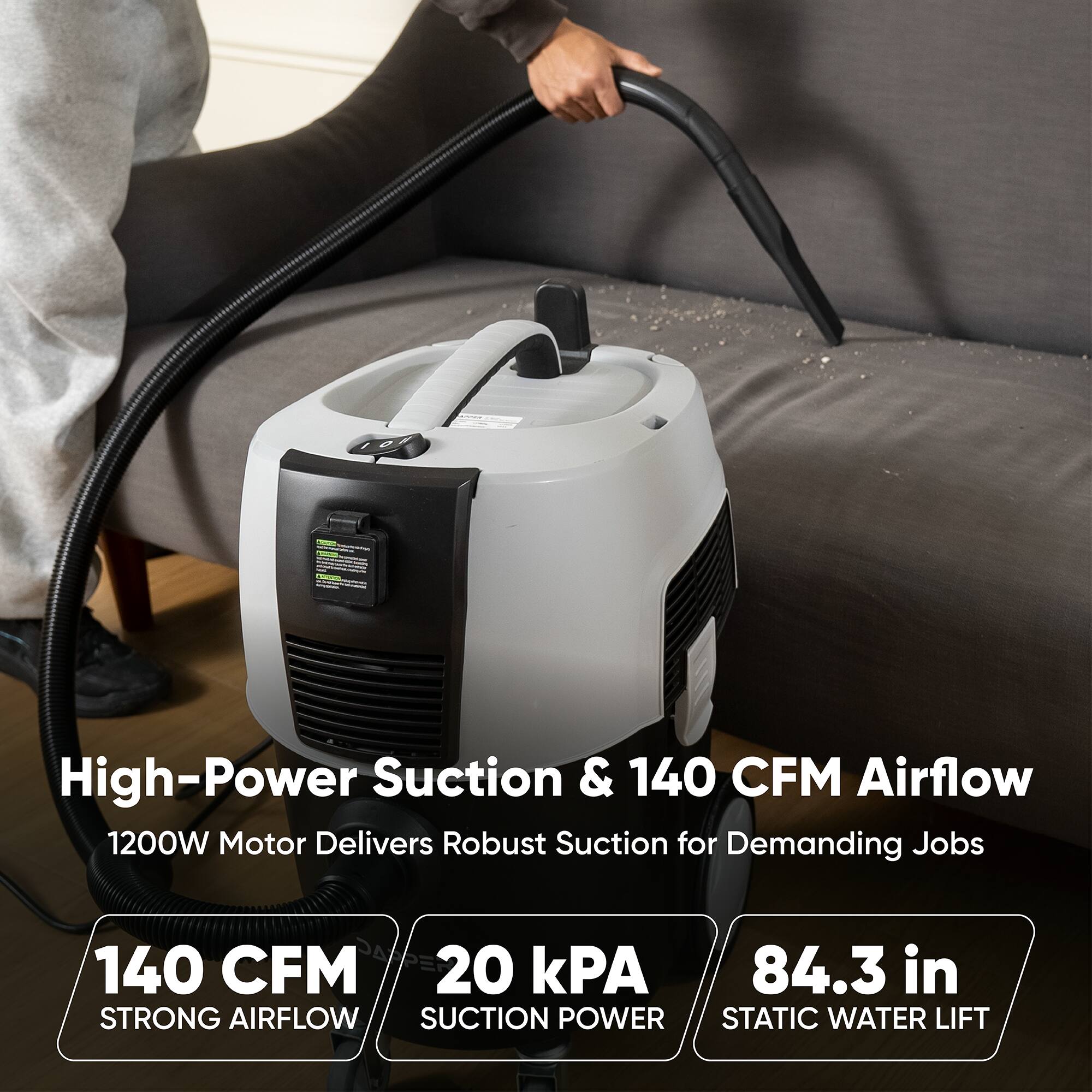 High-Power Suction & 140 CFM Airflow  
1200W Motor Delivers Robust Suction for Demanding Jobs  
140 CFM  
20 kPA  
84.3 in  
STRONG AIRFLOW SUCTION POWER STATIC WATER LIFT