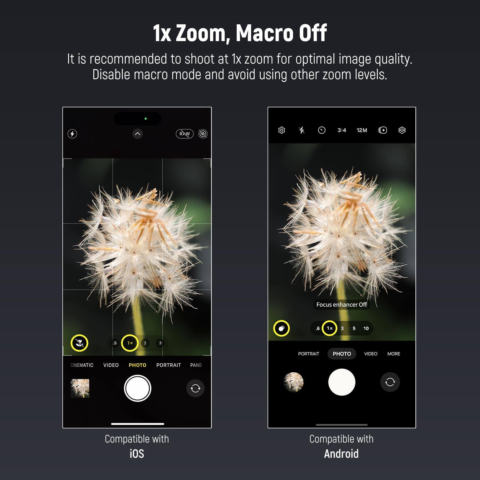 1x Zoom, Macro Off

It is recommended to shoot at 1x zoom for optimal image quality. Disable macro mode and avoid using other zoom levels.

Focus enhancer Off

Compatible with iOS

Compatible with Android