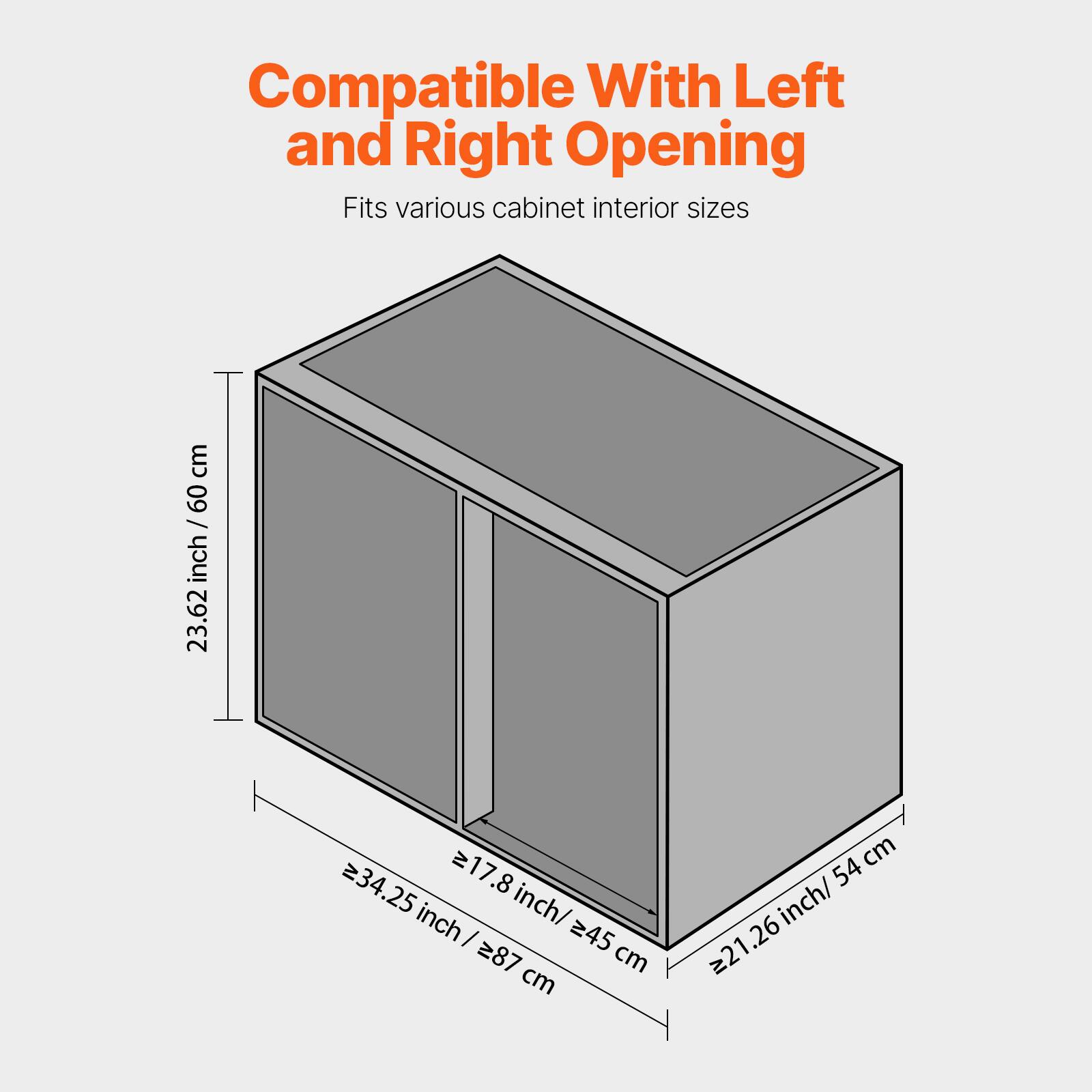 Compatible With Left and Right Opening  
Fits various cabinet interior sizes  

- Height: 23.62 inch / 60 cm  
- Width: 34.25 inch / 87 cm  
- Depth: 21.26 inch / 54 cm  
- Minimum Width: 17.8 inch / 45 cm