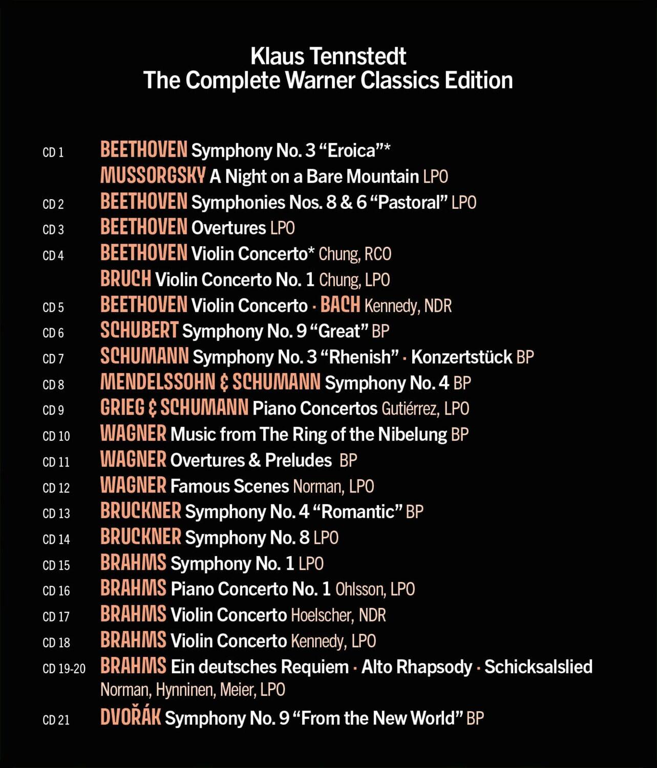 Klaus Tennstedt  
The Complete Warner Classics Edition

CD 1  
BEETHOVEN Symphony No. 3 "Eroica"  
MUSSORGSKY A Night on a Bare Mountain  
LPO

CD 2  
BEETHOVEN Symphonies Nos. 8 & 6 "Pastoral"  
LPO

CD 3  
BEETHOVEN Overtures  
LPO

CD 4  
BEETHOVEN Violin Concerto*  
CHUNG, RCO  
BRUCH Violin Concerto No. 1  
CHUNG, LPO

CD 5  
BEETHOVEN Violin Concerto  
BACH  
KENNEDY, NDR

CD 6  
SCHUBERT Symphony No. 9 "Great"  
BP

CD 7  
SCHUMANN Symphony No. 3 "Rhenish"  
Konzertstück BP

CD 8  
MENDELSSOHN & SCHUMANN  
Symphony No. 4 BP

CD 9  
GRIEG & SCHUMANN  
Piano Concertos  
GUTIÉRREZ, LPO

CD 10  
WAGNER Music from The Ring of