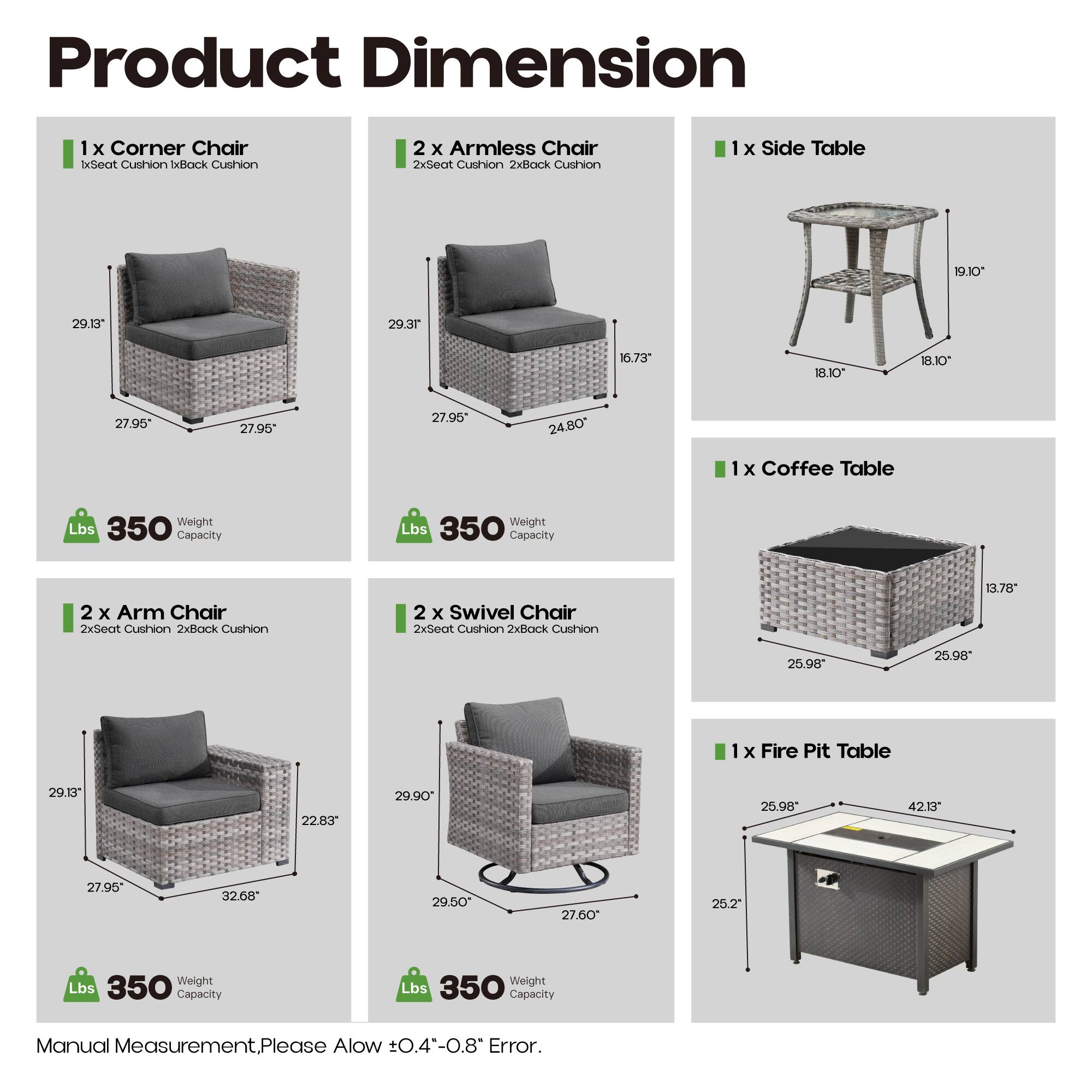 Product Dimension

1 x Corner Chair
1xSeat Cushion 1xBack Cushion
29.10" 29.13" 27.95" 27.95" 27.95" 24.80"
350 Lbs Capacity

2 x Armless Chair
2xSeat Cushion 2xBack Cushion
29.13" 16.73" 20.3" 18.10" 18.10" 27.96" 27.96"
350 Lbs Capacity

1 x Side Table
19.10" 18.10" 18.10"
350 Lbs Capacity

1 x Coffee Table
13.78" 25.98" 25.98" 25.98" 27.95" 32.68" 29.50" 27.60" 25.2"
350 Lbs Capacity

2 x Arm Chair
2xSeat Cushion 