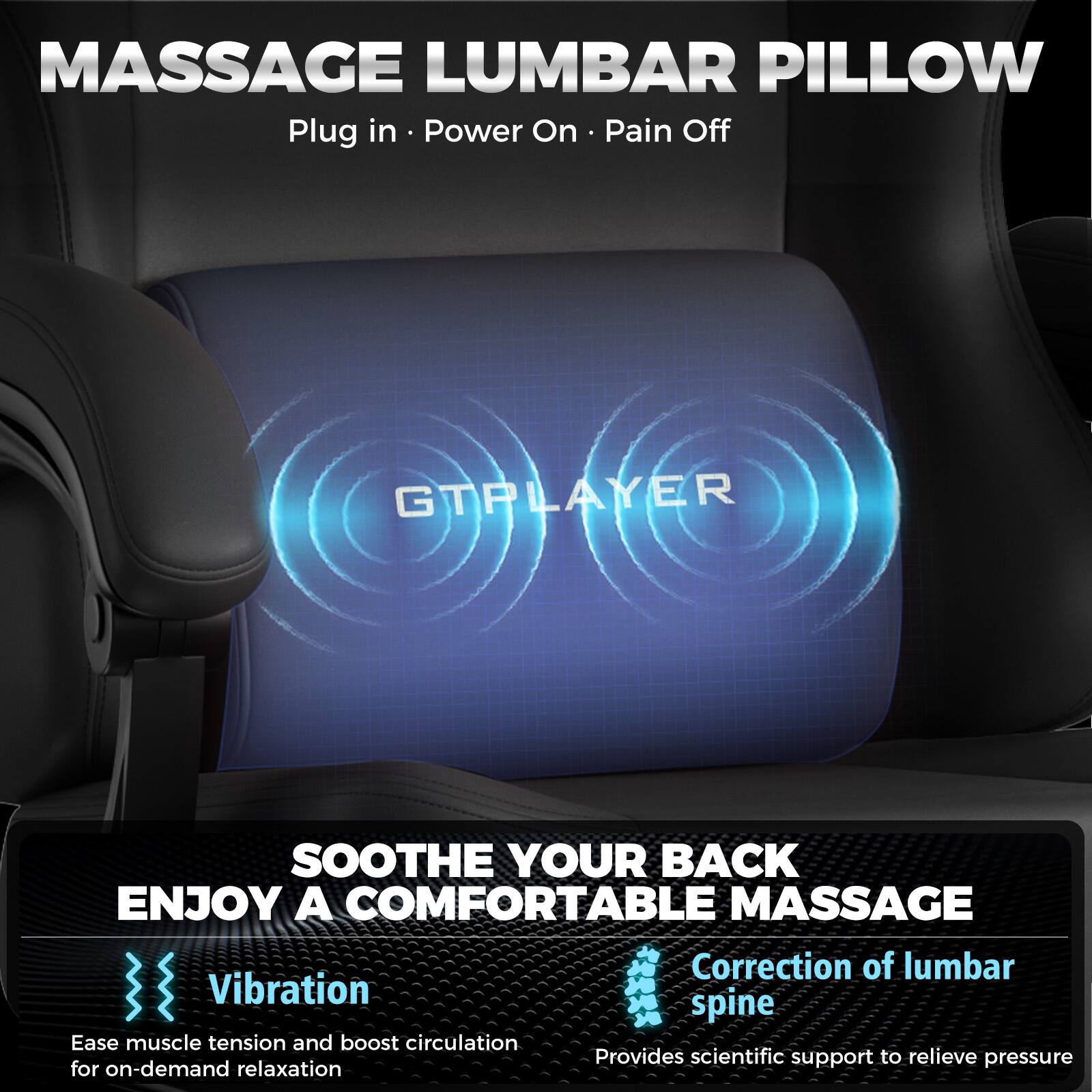 MASSAGE LUMBAR PILLOW  
Plug in · Power On · Pain Off  

GTPLAYER  

SOOTHE YOUR BACK  
ENJOY A COMFORTABLE MASSAGE  

Vibration  
Ease muscle tension and boost circulation for on-demand relaxation  

Correction of lumbar spine  
Provides scientific support to relieve pressure