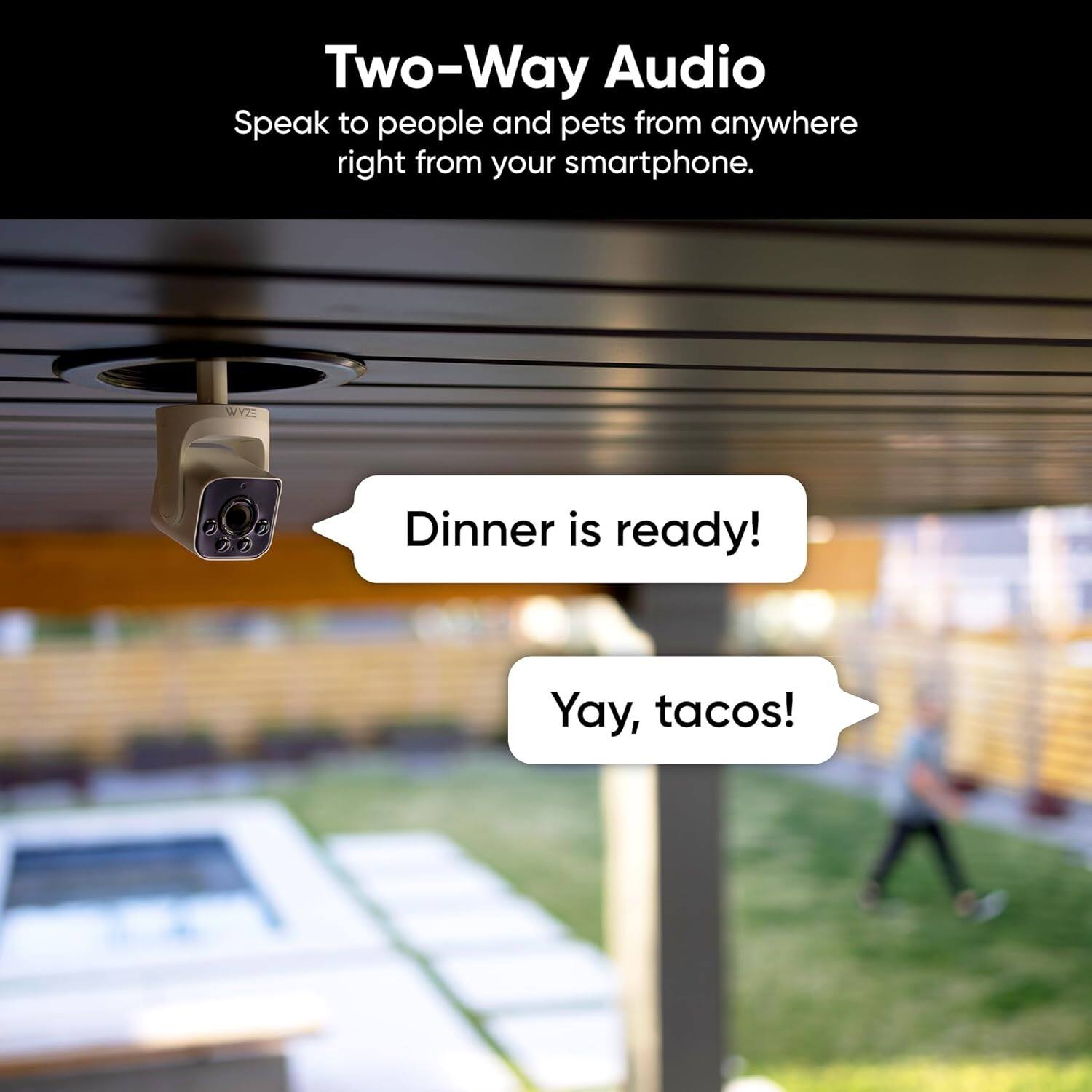 Two-Way Audio: Speak to people and pets from anywhere right from your smartphone. Dinner is ready! Yay, tacos!