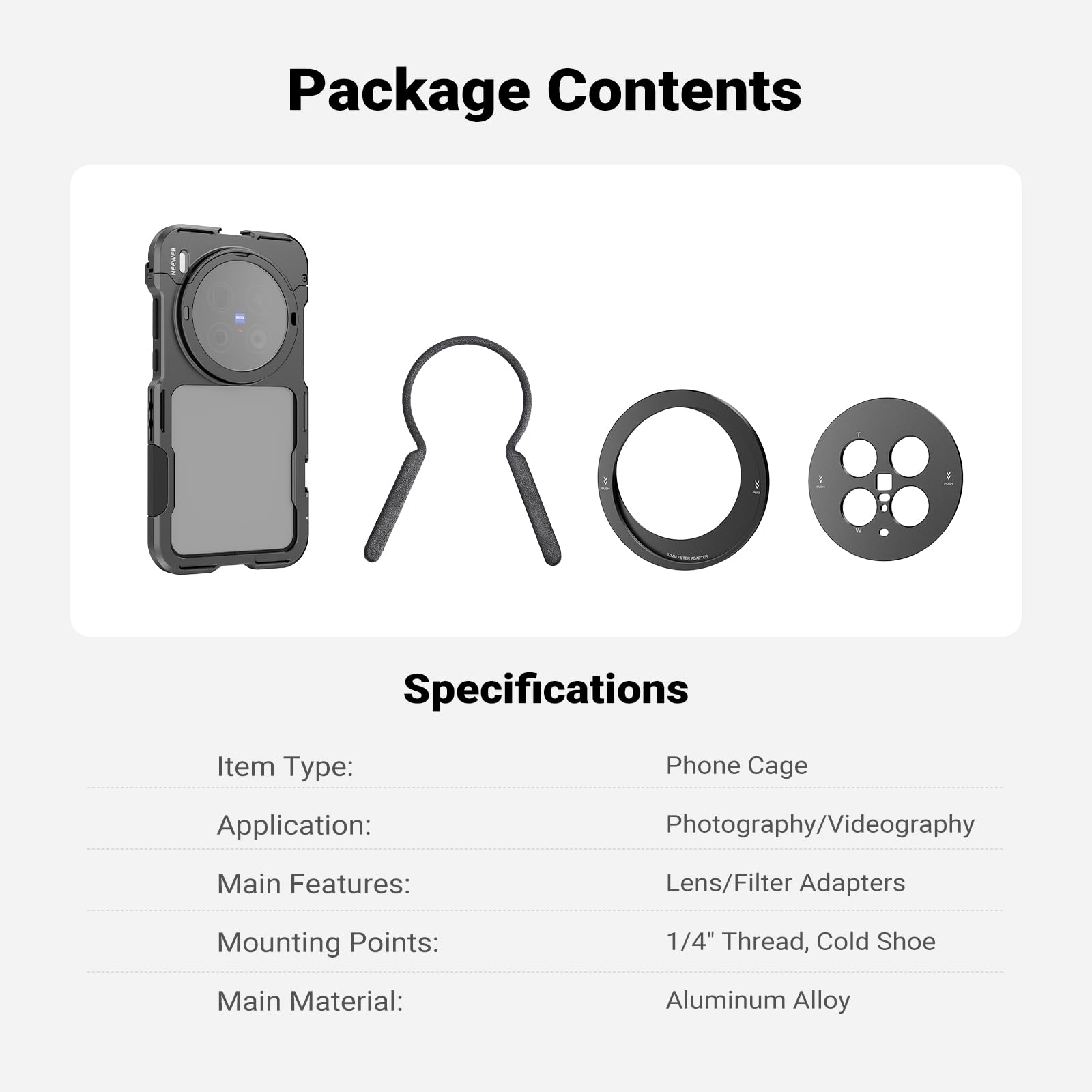 Package Contents

Specifications

Item Type: Phone Cage  
Application: Photography/Videography  
Main Features: Lens/Filter Adapters  
Mounting Points: 1/4" Thread, Cold Shoe  
Main Material: Aluminum Alloy