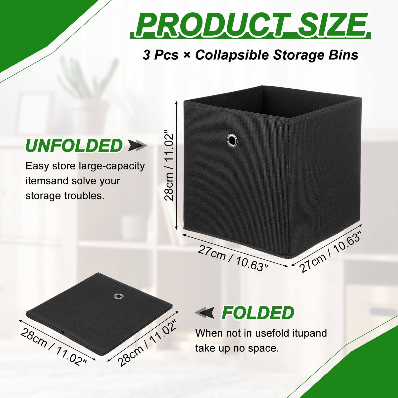 PRODUCT SIZE  
3 Pcs x Collapsible Storage Bins  

UNFOLDED  
Easy store large-capacity items and solve your storage troubles.  
28cm / 11.02"  
27cm / 10.63"  
27cm / 10.63"  

FOLDED  
When not in use, fold it up and take up no space.  
28cm / 11.02"
