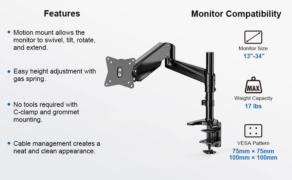 **Features**

- Motion mount allows the monitor to swivel, tilt, rotate, and extend.
- Easy height adjustment with gas spring.
- No tools required with C-clamp and grommet mounting.
- Cable management creates a neat and clean appearance.

**Monitor Compatibility**

- Monitor Size: 13"-34"
- MAX Weight Capacity: 17 lbs
- VESA Pattern: 75mm x 75mm, 100mm x 100mm
