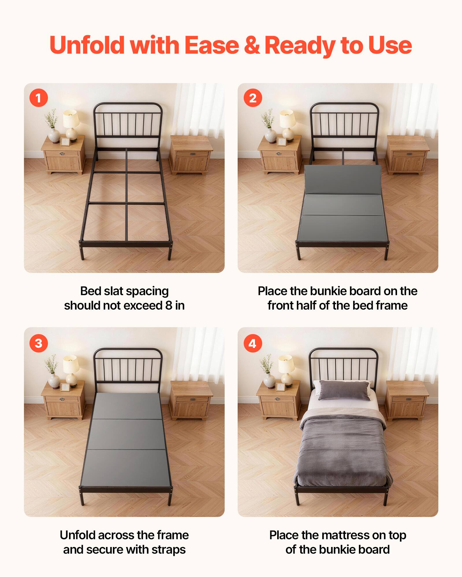 Unfold with Ease & Ready to Use

1. Bed slat spacing should not exceed 8 in
2. Place the bunkie board on the front half of the bed frame
3. Unfold across the frame and secure with straps
4. Place the mattress on top of the bunkie board