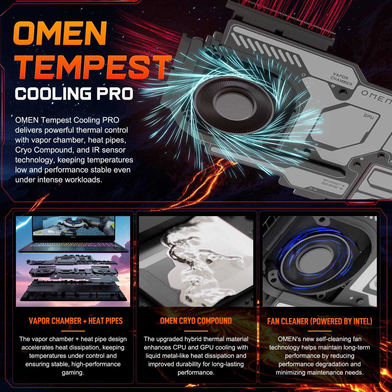 OMEN TEMPEST COOLING PRO

OMEN Tempest Cooling PRO delivers powerful thermal control with vapor chamber, heat pipes, Cryo Compound, and IR sensor technology, keeping temperatures low and performance stable even under intense workloads.

VAPOR CHAMBER + HEAT PIPES

The vapor chamber + heat pipe design accelerates heat dissipation, keeping temperatures under control and ensuring stable, high-performance gaming.

OMEN CRYO COMPOUND

The upgraded hybrid thermal material enhances CPU and GPU cooling with liquid metal-like heat dissipation and improved durability for long-lasting performance.

FAN CLEANER (POWERED BY INTEL)

OMEN's new self-cleaning fan technology helps maintain long-term performance by reducing performance degradation and minimizing maintenance needs.