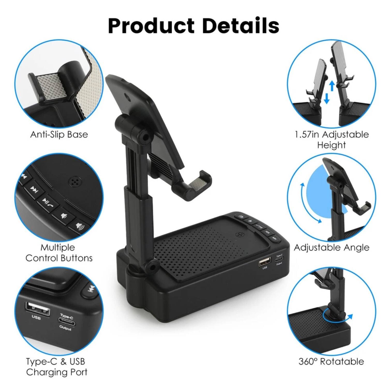 Product Details

- Anti-Slip Base
- 1.57in Adjustable Height
- Multiple Control Buttons
- Type-C & USB Charging Port
- Adjustable Angle
- 360° Rotatable