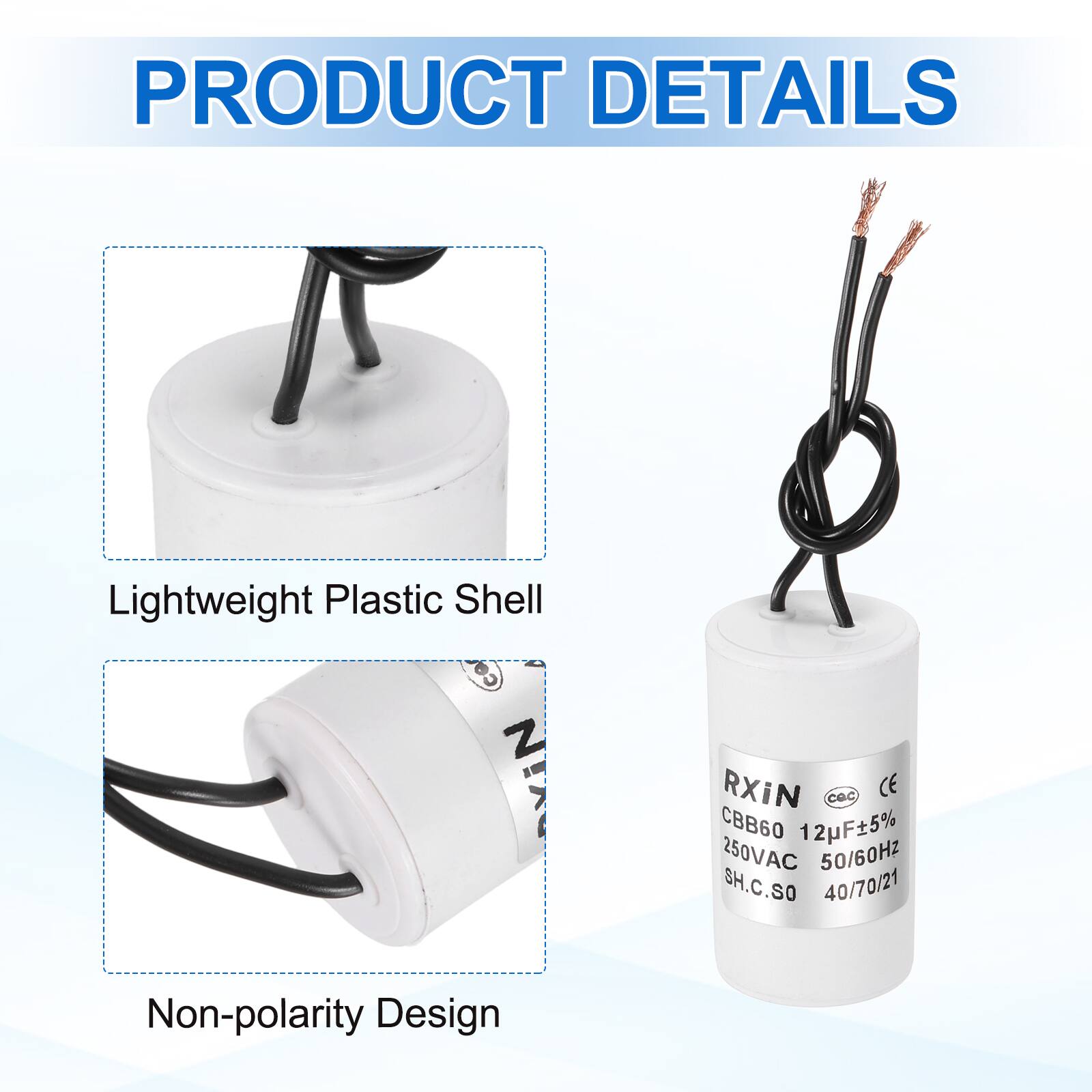 PRODUCT DETAILS

- Lightweight Plastic Shell
- Non-polarity Design

RXIN  
CBB60 12uF±5%  
250VAC 50/60Hz  
SH.C.SO  
40/70/21