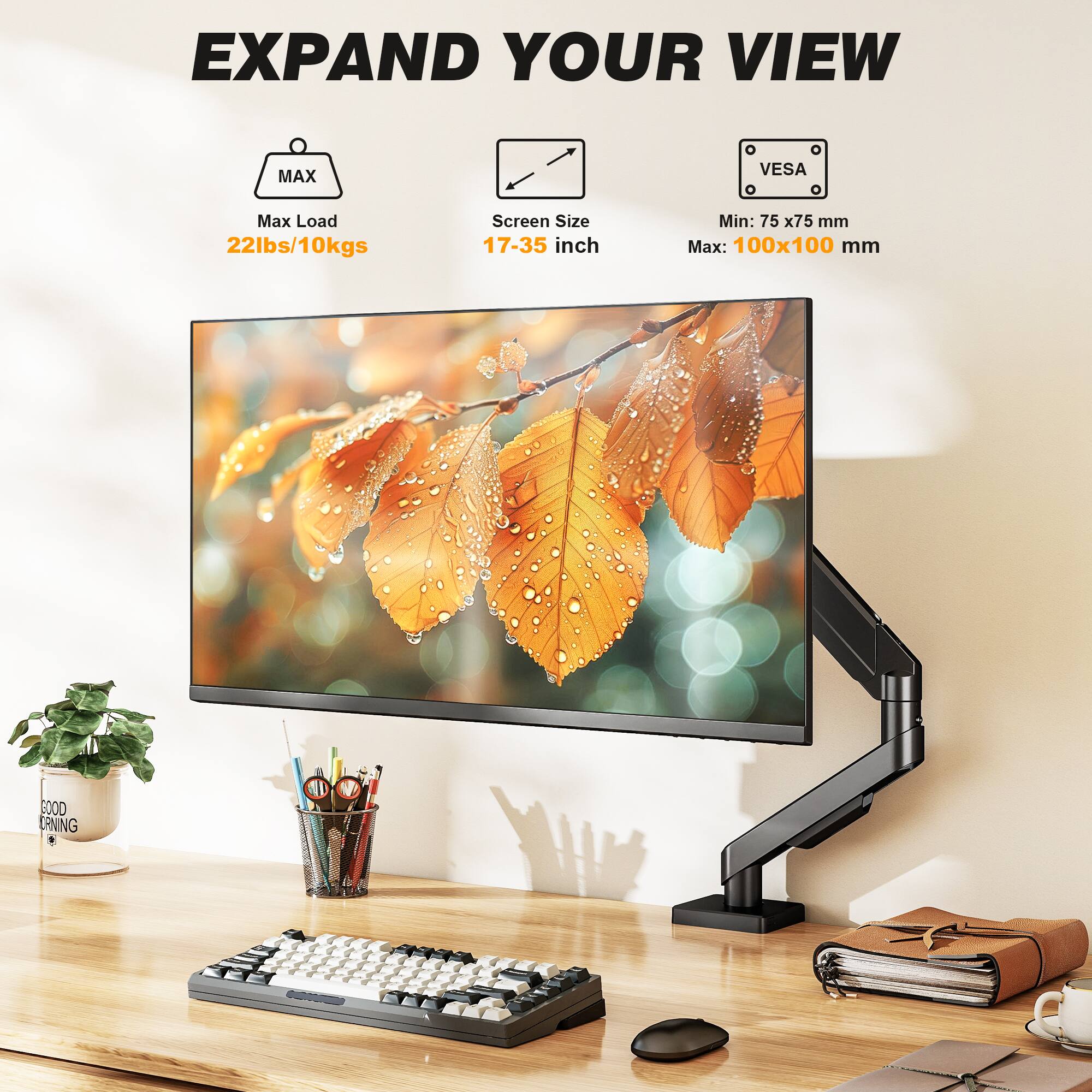 EXPAND YOUR VIEW

MAX
Max Load 22lbs/10kgs

Screen Size 17-35 inch

VES
Min: 75x75 mm
Max: 100x100 mm

GOOD MORNING