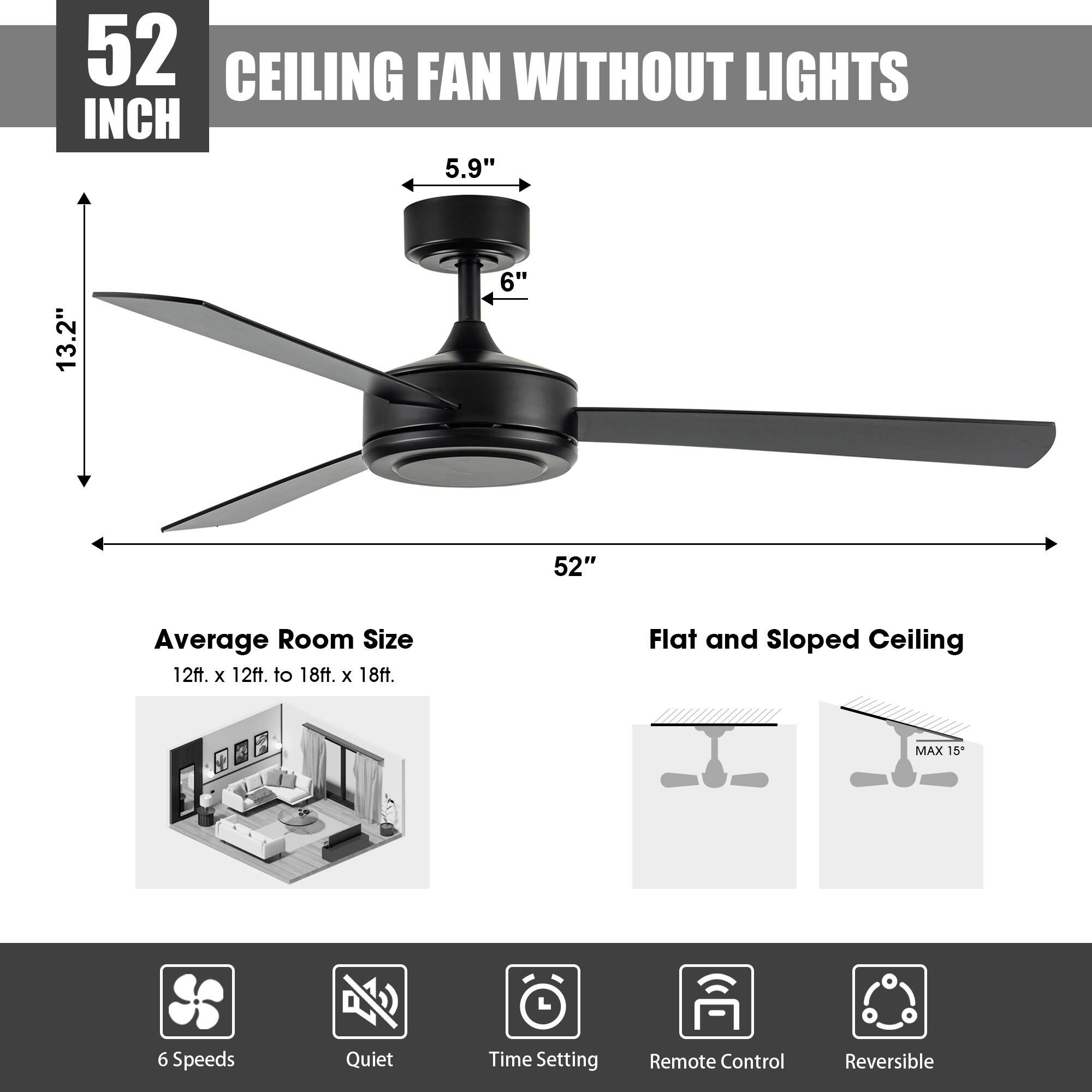 52 INCH CEILING FAN WITHOUT LIGHTS

- 5.9" (blade width)
- 6" (hub diameter)
- 13.2" (height)
- 52" (blade span)

Average Room Size: 12ft. x 12ft. to 18ft. x 18ft.

Flat and Sloped Ceiling: MAX 15"

Features:
- 6 Speeds
- Quiet
- Time Setting
- Remote Control
- Reversible