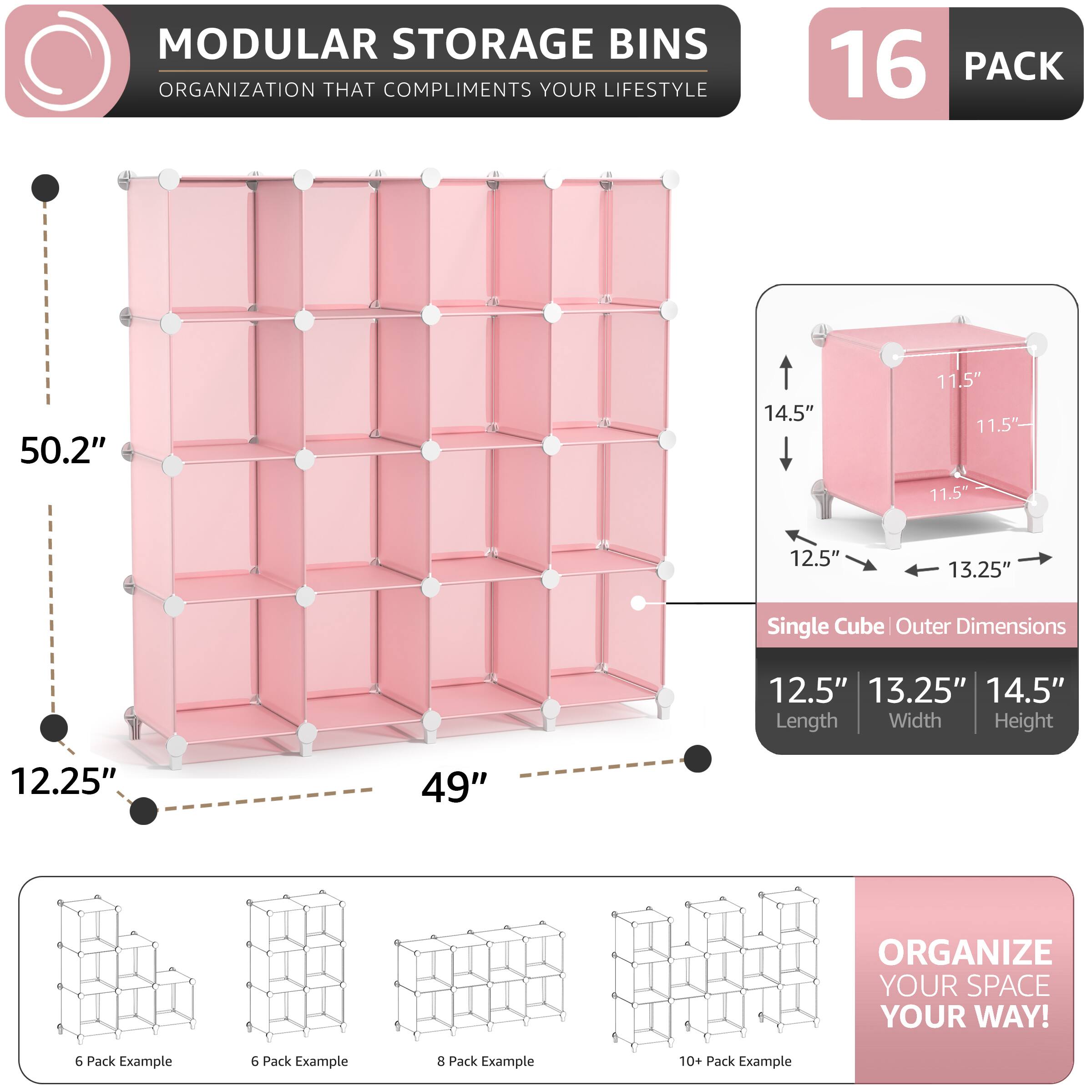 MODULAR STORAGE BINS  
ORGANIZATION THAT COMPLIMENTS YOUR LIFESTYLE  

16 PACK  
50.2" x 14.5" x 11.5"  
11.5" x 12.5" x 13.25"  
Single Cube Outer Dimensions: 12.5" x 13.25" x 14.5"  

Length Width Height: 12.25" x 49"  

ORGANIZE YOUR SPACE YOUR WAY!  

6 Pack Example  
6 Pack Example  
8 Pack Example  
10+ Pack Example