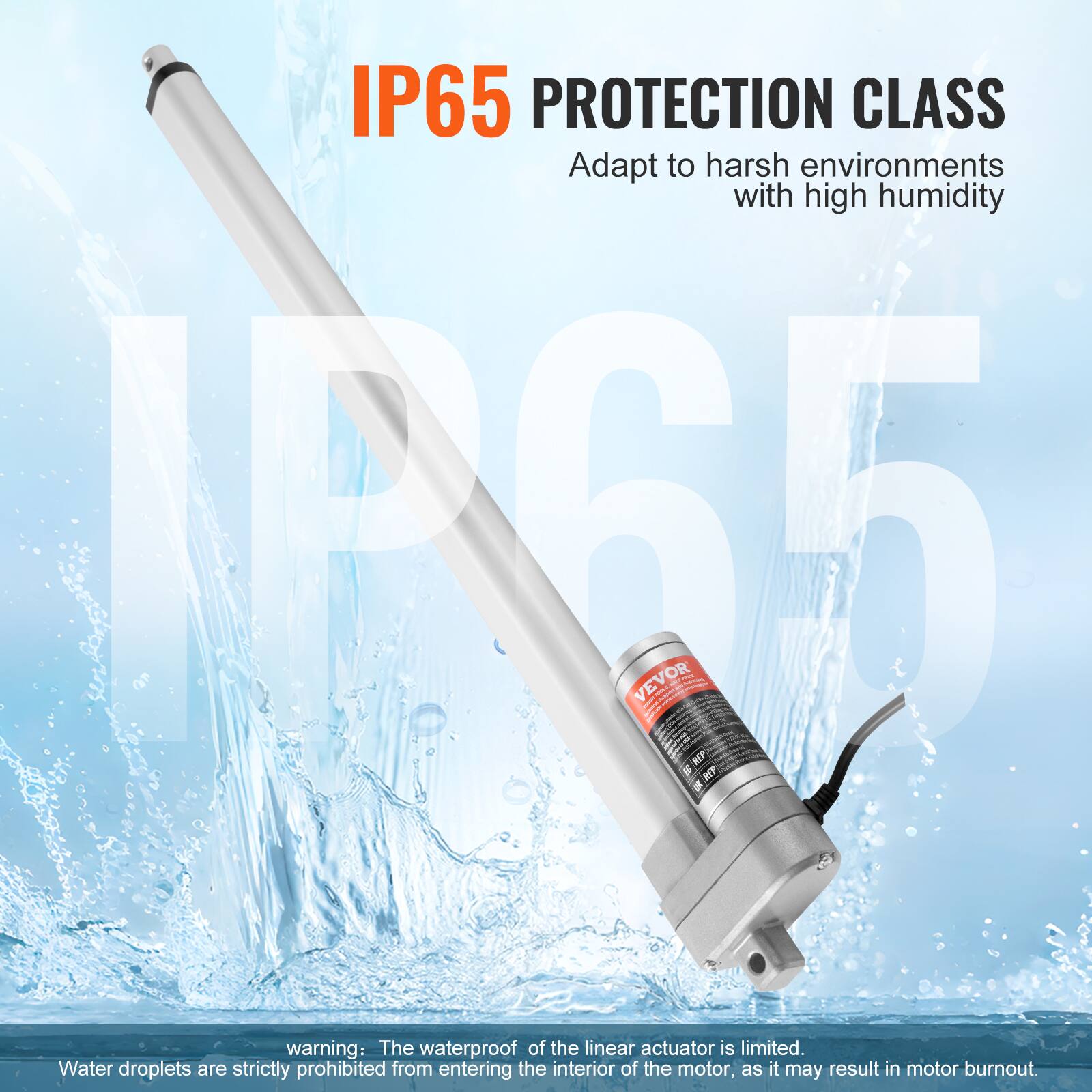 IP65 PROTECTION CLASS  
Adapt to harsh environments with high humidity  

A65 VEVOR - SE KEP I REP I  

warning: The waterproof of the linear actuator is limited.  
Water droplets are strictly prohibited from entering the interior of the motor, as it may result in motor burnout.