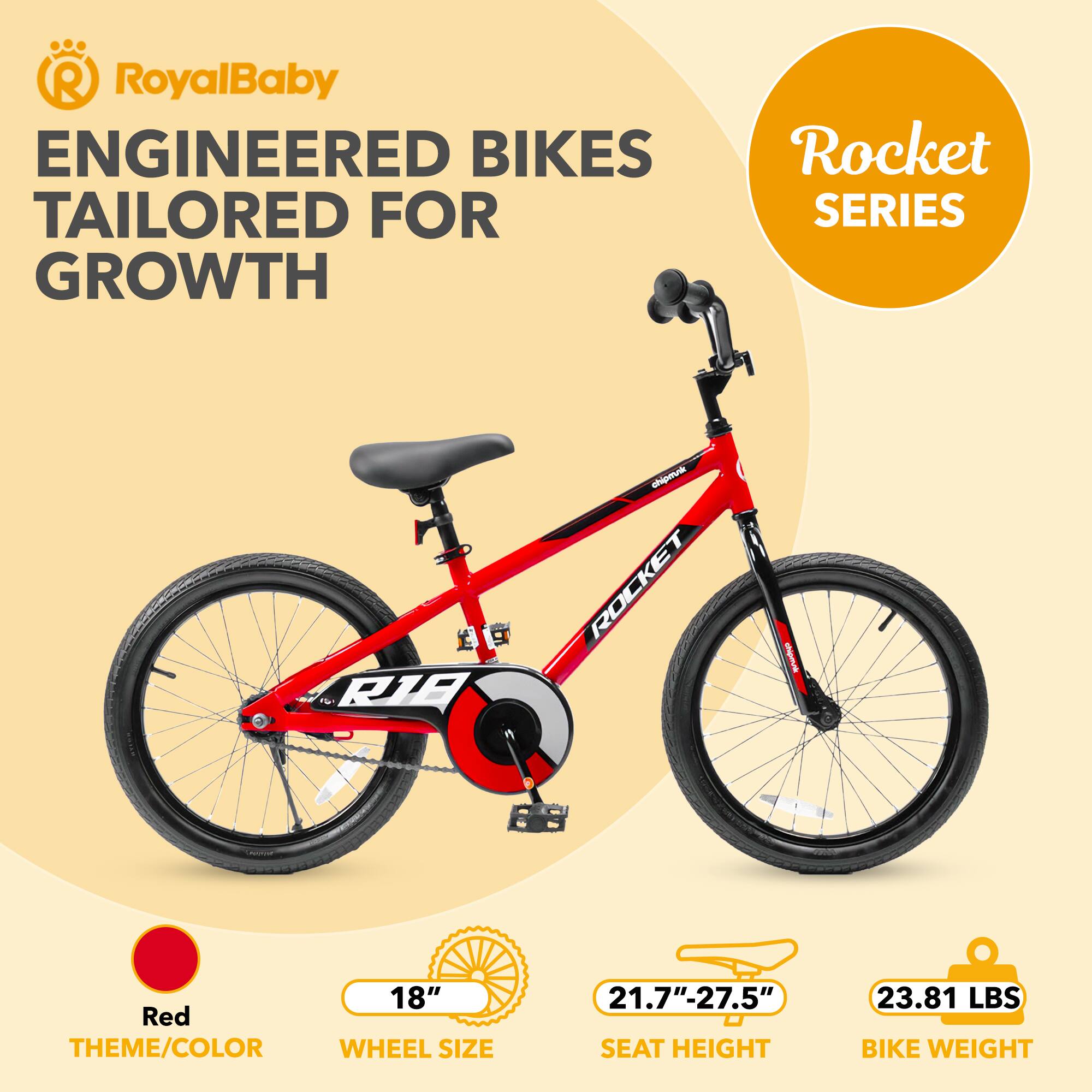 RoyalBaby ENGINEERED BIKES TAILORED FOR GROWTH  
Rocket SERIES  
R1B chipmini  
ROCKET  
18" Red THEME/COLOR  
WHEEL SIZE 21.7"-27.5"  
SEAT HEIGHT  
23.81 LBS BIKE WEIGHT
