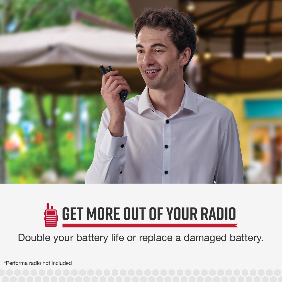 GET MORE OUT OF YOUR RADIO Double your battery life or replace a damaged battery. *Performance radio not included.