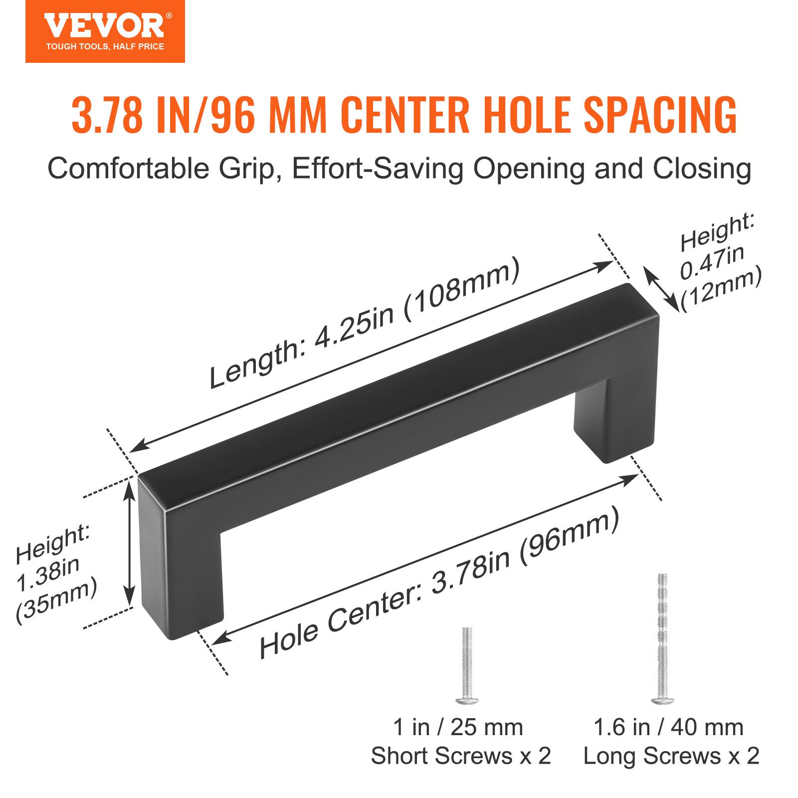 VEVOR TOUGH TOOLS, HALF PRICE

3.78 IN/96 MM CENTER HOLE SPACING

Comfortable Grip, Effort-Saving Opening and Closing

- Length: 4.25in (108mm)
- Height: 1.38in (35mm)
- Hole Center: 3.78in (96mm)
- Height: 0.47in (12mm)

1 in / 25 mm Short Screws x 2
1.6 in / 40 mm Long Screws x 2