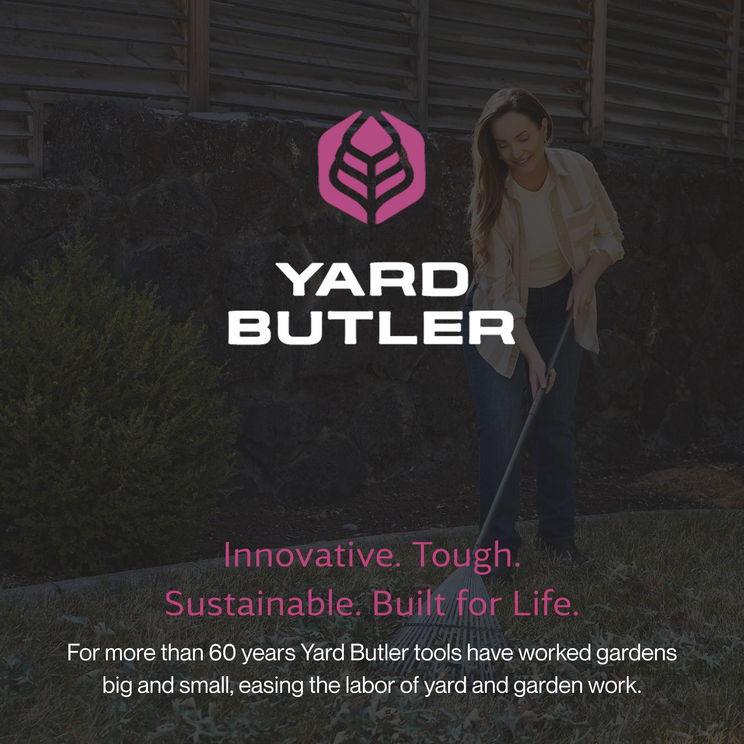 YARD BUTLER

Innovative. Tough. Sustainable. Built for Life.

For more than 60 years, Yard Butler tools have worked gardens big and small, easing the labor of yard and garden work.