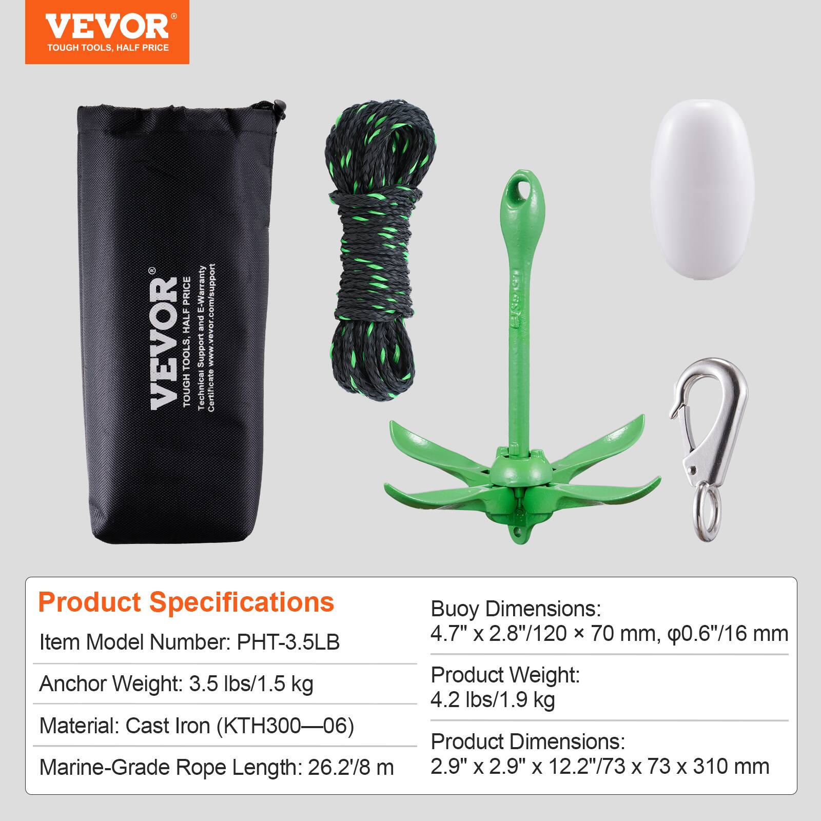 VEVOR TOUGH TOOLS, HALF PRICE

VEVOR TOOLS, TOUGH E-Warranty .com/support

Support JDASA'MMM Technical Certificate

Product Specifications

Item Model Number: PHT-3.5LB

Anchor Weight: 3.5 lbs/1.5 kg

Material: Cast Iron (KTH300-06)

Marine-Grade Rope Length: 26.2'8 m

Buoy Dimensions: 4.7" X 2.8"/120 x 70 mm, 0.6"/16 mm

Product Weight: 4.2 lbs/1.9 kg

Product Dimensions: 2.9" X 2.9" x 12.2"/73 X 73 X 310 mm