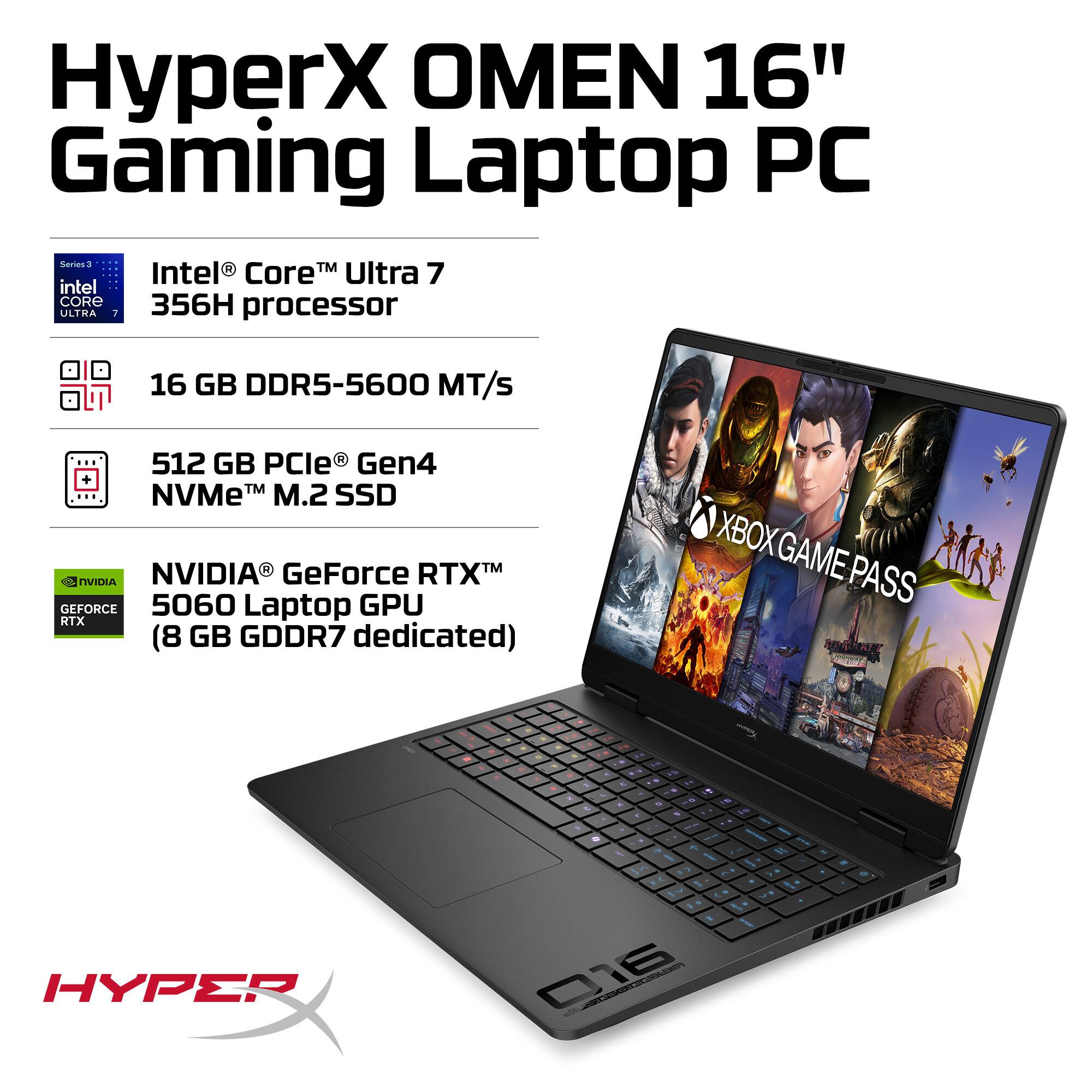 HyperX OMEN 16" Gaming Laptop PC

- Intel® Core™ Ultra 7 356H processor
- 16 GB DDR5-5600 MT/s
- 512 GB PCIe® Gen4 NVMe™ M.2 SSD
- NVIDIA® GeForce RTX™ 5060 Laptop GPU (8 GB GDDR7 dedicated)
- XBOX GAME PASS